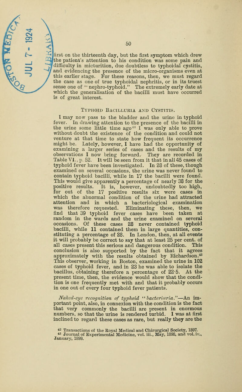 rst on the thirteenth day, but the first symptom which drew the patient's attention to his condition was some pain and difficulty in micturition, due doubtless to typhoidal cystitis, and evidencing the presence of the micro-organisms even at this earlier stage. For these reasons, then, we must regard the case as one of true typhoidal nephritis, or in its truest sense one of nephro-typhoid. The extremely early date at which the generalisation of the bacilli must have occurred is of great interest. Typhoid Bacilluria and Cystitis. I may now pass to the bladder and the urine in typhoid fever. In drawing attention to the presence of the bacilli in the urine some little time ago*'- I was only able to prove without doubt the existence of the condition and could not venture at that time to state how frequent its occurrence might be. Lately, however, I have had the opportunity of examining a larger series of cases and the results of my observations I now bring forward. They are recorded in Table VI., p. 52. It will be seen from it that in all 45 cases of typhoid fever have been investigated. In 28 of these, though examined on several occasions, the urine was never found to contain typhoid bacilli, while in 17 the bacilli were found. This would give apparently a percentage of nearly 38 for the positive results. It is, however, undoubtedly too high, for out of the 17 positive results six were cases in which the abnormal condition of the urine had attracted attention and in which a bacteriological examination was therefore requested. Eliminating these, then, we find that 39 typhoid fever cases have been taken at random in the wards and the urine examined on several occasions. Of these cases 28 never contained typhoid bacilli, while 11 contained them in large quantities, con- stituting a percentage of 28. In London, then, at all events it will probably be correct to say that at least 25 per cent, of all cases present this serious and dangerous condition. This conclusion is also supported by the fact that it agrees approximately with the results' obtained by Eichardson.^^ This observer, working in Boston, examined the urine in 102 cases of typhoid fever, and in 23 he was able to isolate the bacillus, obtaining therefore a percentage of 22'5. At the present time, then, the evidence would show that the condi- tion is one frequently met with and that it probably occurs in one out of every four typhoid fever patients. Naked-eye recognition of typhoid ^^hacteriuria.—An im- portant point, also, in connexion with the condition is the fact that very commonly the bacilli are present in enormous numbers, so that the urine is rendered turbid. I was at first inclined to regard these cases as rare, but really they are the 42 Transactions of the Royal Medical and Chirurgical Society, 1897. *5 Journal of Experimental Medicine, vol. iii.. May, 1898, and vol. iv., January, 1899.