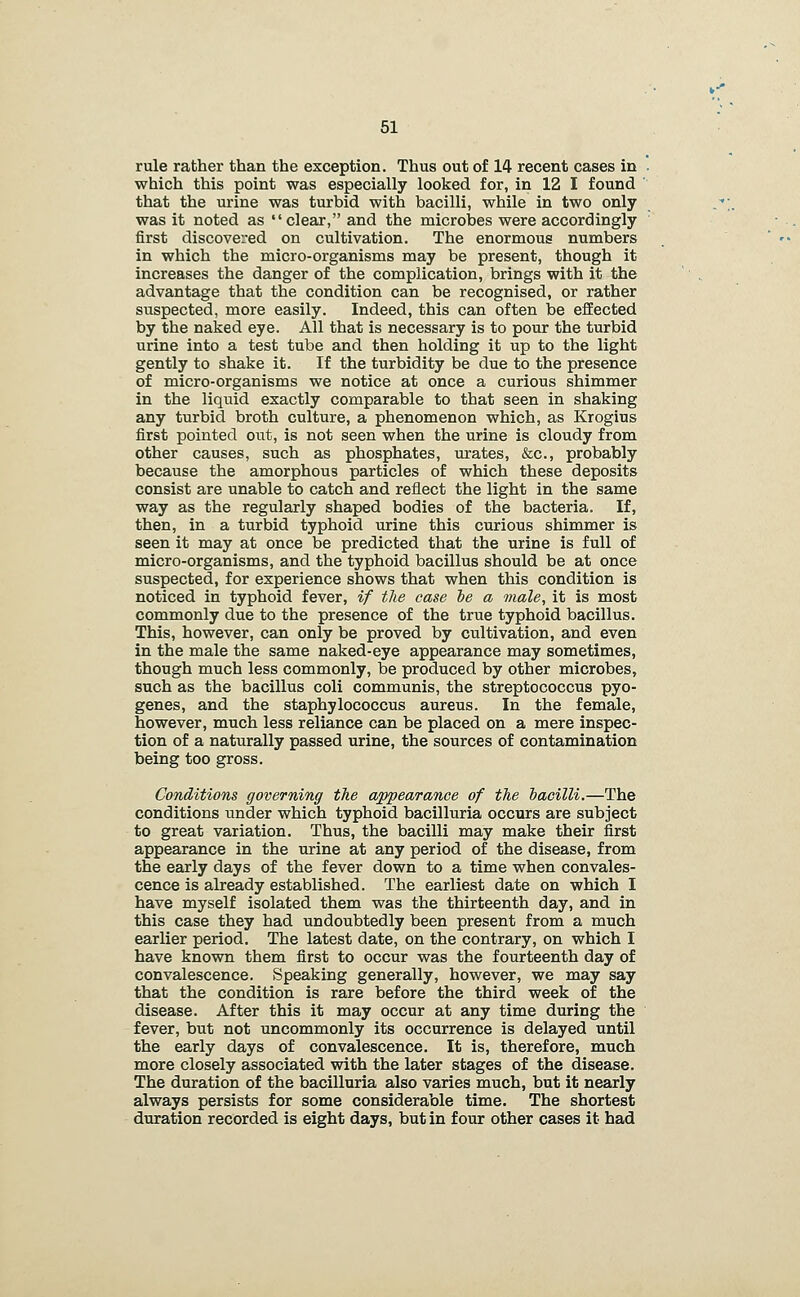 rule rather than the exception. Thus out of 14 recent cases in which this point was especially looked for, in 12 I found that the urine was turbid with bacilli, while in two only was it noted as clear, and the microbes were accordingly first discovered on cultivation. The enormous numbers in which the micro-organisms may be present, though it increases the danger of the complication, brings with it the advantage that the condition can be recognised, or rather suspected, more easily. Indeed, this can often be effected by the naked eye. All that is necessary is to pour the turbid urine into a test tube and then holding it up to the light gently to shake it. If the turbidity be due to the presence of micro-organisms we notice at once a curious shimmer in the liquid exactly comparable to that seen in shaking any turbid broth culture, a phenomenon which, as Krogius first pointed out, is not seen when the urine is cloudy from other causes, such as phosphates, urates, &c., probably because the amorphous particles of which these deposits consist are unable to catch and reflect the light in the same way as the regularly shaped bodies of the bacteria. If, then, in a turbid typhoid urine this curious shimmer is seen it may at once be predicted that the urine is full of micro-organisms, and the typhoid bacillus should be at once suspected, for experience shows that when this condition is noticed in typhoid fever, if the case he a male, it is most commonly due to the presence of the true typhoid bacillus. This, however, can only be proved by cultivation, and even in the male the same naked-eye appearance may sometimes, though much less commonly, be produced by other microbes, such as the bacillus coli communis, the streptococcus pyo- genes, and the staphylococcus aureus. In the female, however, much less reliance can be placed on a mere inspec- tion of a naturally passed urine, the sources of contamination being too gross. Conditions governing the appearance of the bacilli.—The conditions under which typhoid bacilluria occurs are subject to great variation. Thus, the bacilli may make their first appearance in the urine at any period of the disease, from the early days of the fever down to a time when convales- cence is already established. The earliest date on which I have myself isolated them was the thirteenth day, and in this case they had undoubtedly been present from a much earlier period. The latest date, on the contrary, on which I have known them first to occur was the fourteenth day of convalescence. Speaking generally, however, we may say that the condition is rare before the third week of the disease. After this it may occur at any time during the fever, but not uncommonly its occurrence is delayed until the early days of convalescence. It is, therefore, much more closely associated with the later stages of the disease. The duration of the bacilluria also varies much, but it nearly always persists for some considerable time. The shortest duration recorded is eight days, but in four other cases it had