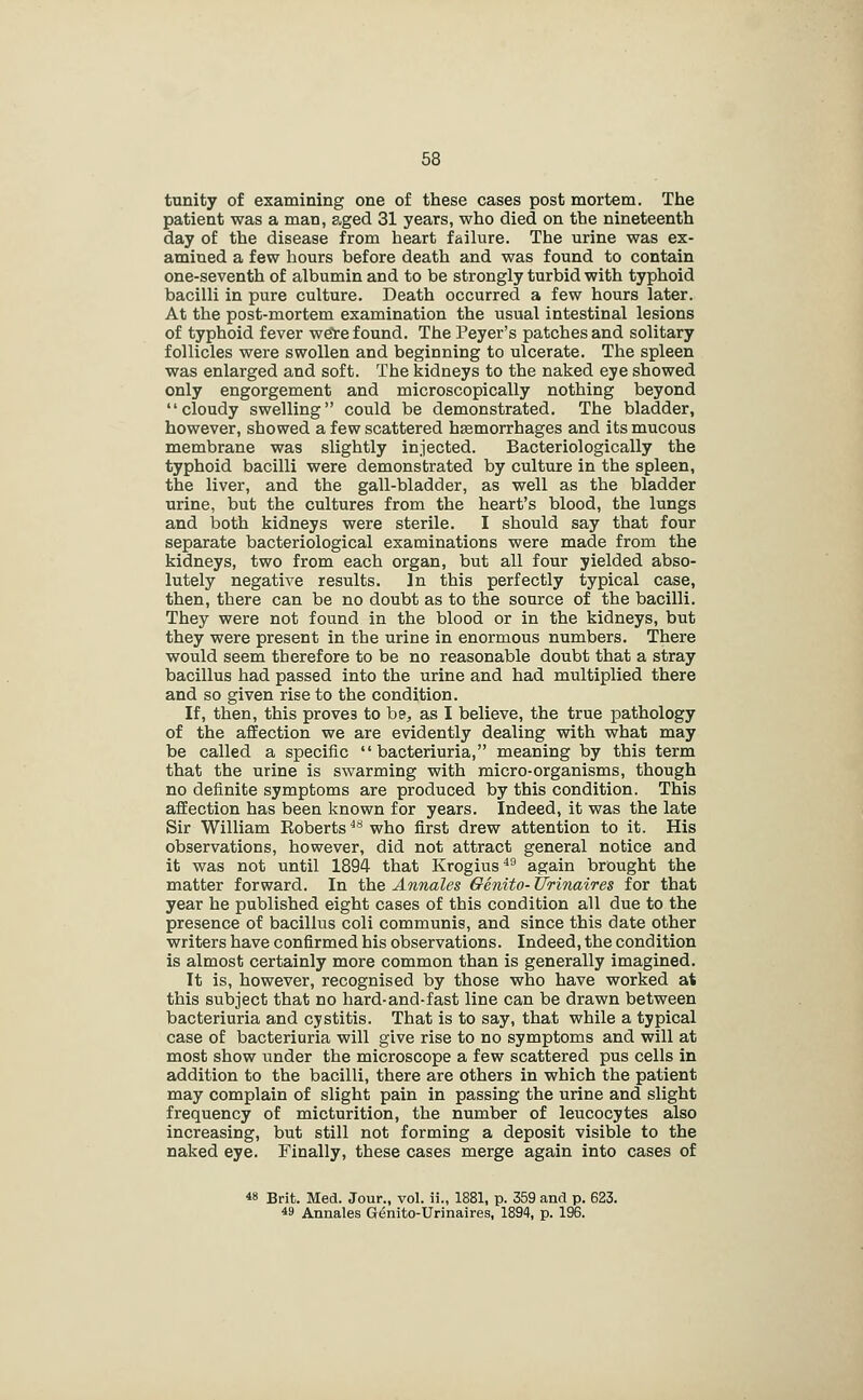 tunity of examining one of these cases post mortem. The patient was a man, aged 31 years, who died on the nineteenth day of the disease from heart failure. The urine was ex- amined a few hours before death and was found to contain one-seventh of albumin and to be strongly turbid with typhoid bacilli in pure culture. Death occurred a few hours later. At the post-mortem examination the usual intestinal lesions of typhoid fever we're found. The Peyer's patches and solitary follicles were swollen and beginning to ulcerate. The spleen was enlarged and soft. The kidneys to the naked eye showed only engorgement and microscopically nothing beyond cloudy swelling could be demonstrated. The bladder, however, showed a few scattered haemorrhages and its mucous membrane was slightly injected. Bacteriologically the typhoid bacilli were demonstrated by culture in the spleen, the liver, and the gall-bladder, as well as the bladder urine, but the cultures from the heart's blood, the lungs and both kidneys were sterile. I should say that four separate bacteriological examinations were made from the kidneys, two from each organ, but all four yielded abso- lutely negative results. In this perfectly typical case, then, there can be no doubt as to the source of the bacilli. They were not found in the blood or in the kidneys, but they were present in the urine in enormous numbers. There would seem therefore to be no reasonable doubt that a stray bacillus had passed into the urine and had multiplied there and so given rise to the condition. If, then, this proves to be, as I believe, the true pathology of the affection we are evidently dealing with what may be called a specific  bacteriuria, meaning by this term that the urine is swarming with micro-organisms, though no definite symptoms are produced by this condition. This affection has been known for years. Indeed, it was the late Sir William Eoberts ^** who first drew attention to it. His observations, however, did not attract general notice and it was not until 1894 that Krogius^'^ again brought the matter forward. In the Annates Genito- tfTinaires for that year he published eight cases of this condition all due to the presence of bacillus coli communis, and since this date other writers have confirmed his observations. Indeed, the condition is almost certainly more common than is generally imagined. It is, however, recognised by those who have worked at this subject that no hard-and-fast line can be drawn between bacteriuria and cystitis. That is to say, that while a typical case of bacteriuria will give rise to no symptoms and will at most show under the microscope a few scattered pus cells in addition to the bacilli, there are others in which the patient may complain of slight pain in passing the urine and slight frequency of micturition, the number of leucocytes also increasing, but still not forming a deposit visible to the naked eye. Finally, these cases merge again into cases of 48 Brit. Med. Jour., vol. ii., 1881, p. 359 and p. 623. 49 Annales Genito-Urinaires, 1894, p. 196.