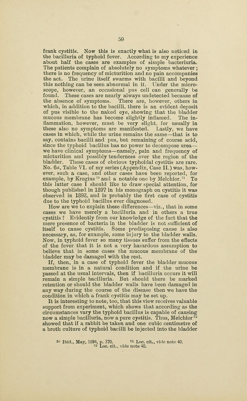 frank cystitis. Now this is exactly what is also noticed in the bacilluria of typhoid fever. According to my experience about half the cases are examples of simple bacteriuria. The patients complain of absolutely no symptoms whatever ; there is no frequency of micturition and no pain accompanies the act. The urine itself swarms with bacilli and beyond this nothing can be seen abnormal in it. Under the micro- scope, however, an occasional pus cell can generally be found. These cases are nearly always undetected because of the absence of symptoms. There are, however, others in which, in addition to the bacilli, there is an evident deposit of pus visible to the naked eye, showing that the bladder mucous membrane has become slightly inflamed. The in- flammation, however, must be very slight, for usually in these also no symptoms are manifested. Lastly, we have cases in which, while the urine remains the same—that is to say, contains bacilli and pus, but remaining of course acid, since the typhoid bacillus has no power to decompose urea— we have clinical symptoms—namely, pain and frequency of micturition and possibly tenderness over the region of the bladder. These cases of obvious typhoidal cystitis are rare. No. 6a, Table VI. of my series (Appendix, Case II.) was, how- ever, such a case, and other cases have been reported, for example, by Krogius^ and a notable one by Melchior.^ To this latter case I should like to draw special attention, for though published in 1897 in his monograph on cystitis it was observed in 1892, and is probably the first case of cystitis due to the typhoid bacillus ever diagnosed. How are we to explain these differences—viz., that in some cases we have merely a bacilluria and in others a true cystitis ? Evidently from our knowledge of the fact that the mere presence of bacteria in the bladder is not sufficient of itself to cause cystitis. Some predisposing cause is also necessary, as, for example, some injury to the bladder walls. Now, in typhoid fever so many tissues suffer from the effects of the fever that it is not a very hazardous assumption to believe that in some cases the mucous membrane of the bladder may be damaged with the rest. If, then, in a case of typhoid fever the bladder mucous membrane is in a natural condition and if the urine be passed at the usual intervals, then if bacilluria occurs it will remain a simple bacilluria. But should there be marked retention or should the bladder walls have been damaged in any way during the course of the disease then we have the condition in which a frank cystitis may be set up. It is interesting to note, too, that this view receives valuable support from experiment, which shows that according as the circumstances vary the typhoid bacillus is capable of causing now a simple bacilluria, now a pure cystitis. Thus, Melchior ^^ showed that if a rabbit be taken and one cubic centimetre of a broth culture of typhoid bacilli be injected into the bladder 50 Ibid., May, 1894, p. 370. si Loc. cit., vide note 40. 52 Loe. cit., vide note 40.