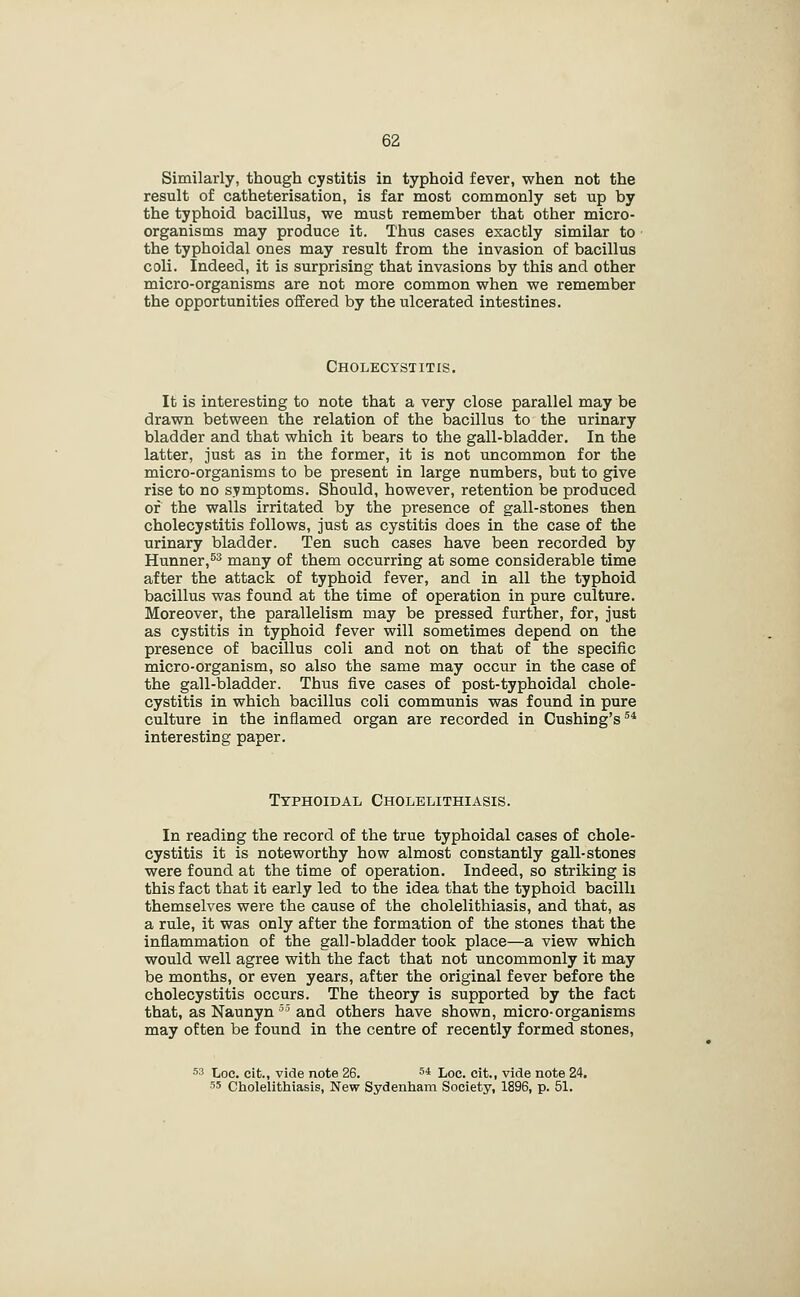 Similarly, though cystitis in typhoid fever, when not the result of catheterisation, is far most commonly set up by the typhoid bacillus, we must remember that other micro- organisms may produce it. Thus cases exactly similar to the typhoidal ones may result from the invasion of bacillus coli. Indeed, it is surprising that invasions by this and other micro-organisms are not more common when we remember the opportunities offered by the ulcerated intestines. Cholecystitis. It is interesting to note that a very close parallel may be drawn between the relation of the bacillus to the urinary bladder and that which it bears to the gall-bladder. In the latter, just as in the former, it is not uncommon for the micro-organisms to be present in large numbers, but to give rise to no symptoms. Should, however, retention be produced of the walls irritated by the presence of gall-stones then cholecystitis follows, just as cystitis does in the case of the urinary bladder. Ten such cases have been recorded by Hunner,^ many of them occurring at some considerable time after the attack of typhoid fever, and in all the typhoid bacillus was found at the time of operation in pure culture. Moreover, the parallelism may be pressed further, for, just as cystitis in typhoid fever will sometimes depend on the presence of bacillus coli and not on that of the specific micro-organism, so also the same may occur in the case of the gall-bladder. Thus five cases of post-typhoidal chole- cystitis in which bacillus coli communis was found in pure culture in the inflamed organ are recorded in Cushing's^* interesting paper. Typhoidal Cholelithiasis. In reading the record of the true typhoidal cases of chole- cystitis it is noteworthy how almost constantly gall-stones were found at the time of operation. Indeed, so striking is this fact that it early led to the idea that the typhoid bacilli themselves were the cause of the cholelithiasis, and that, as a rule, it was only after the formation of the stones that the inflammation of the gall-bladder took place—a view which would well agree with the fact that not uncommonly it may be months, or even years, after the original fever before the cholecystitis occurs. The theory is supported by the fact that, as Naunyn''and others have shown, micro-organisms may often be found in the centre of recently formed stones, ss Loc. cit., vide note 26. 5* Loc. eit., vide note 24. 55 Cholelithiasis, New Sydenham Society, 1896, p. 51.