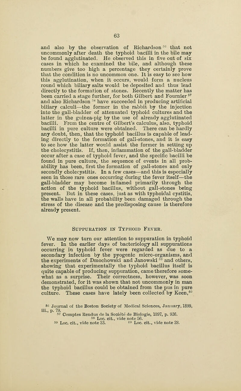 and also by the observation of Richardson'^^ that not uncommonly after death the typhoid bacilli in the bile may be found agglutinated. He observed this in five out of six cases in which he examined the bile, and although these numbers give too high a percentage they certainly prove that the condition is no uncommon one. It is easy to see how this agglutination, when it occurs, would form a nucleus round which biliary salts would be deposited and thus lead directly to the formation of stones. Recently the matter has been carried a stage further, for both Gilbert and Fournier ^^ and also Richardson '^'^ have succeeded in producing artificial biliary calculi—the former in the rabbit by the injection into the gall-bladder of attenuated typhoid cultures and the latter in the guinea-pig by the use of already agglutinated bacilli. From the centre of Gilbert's calculus, also, typhoid bacilli in pure culture were obtained. There can be hardly any doubt, then, that the typhoid bacillus is capable of lead- ing directly to the formation of gall-stones, and it is easy to see how the latter would assist the former in setting up the cholecystitis. If, than, inflammation of the gall-bladder occur after a case of typhoid fever, and the specific bacilli be found in pure culture, the sequence of events in all prob- ability has been, first the formation of gall-stones and only secondly cholecystitis. In a few cases—and this is especially seen in those rare ones occurring during the fever itself—the gall-bladder may become inflamed primarily through the action of the typhoid bacillus, without gall-stones being present. But in these cases, iust as with typhoidal cystitis, the walls have in all probability been damaged through the stress of the disease and the predisposing cause is therefore already present. SuppuKATiON IN Typhoid Fevee. We may now turn our attention to suppuration in typhoid fever. In the earlier days of bacteriology all suppurations occurring in typhoid fever were regarded as due to a secondary infection by the pyogenic micro-organisms, and the experiments of Dmochowski and Janowski °^ and others, showing that experimentally the typhoid bacillus itself is quite capable of producing suppuration, came therefore some- what as a surprise. Their correctness, however, was soon demonstrated, for it was shown that not uncommonly in man the typhoid bacillus could be obtained from the pus in pure culture. These cases have lately been collected by Keen,^ 56 Journal of the Boston Society of Medical Sciences, January, 1899, iii., p. 79. s^ Comptes Eendus de la Sosiete de Biologic, 1897, p. 936. 58 Loc. cit., vide note 56. 59 Loc. cit., vide note 23. 60 Lqc. cit., vide note 28.