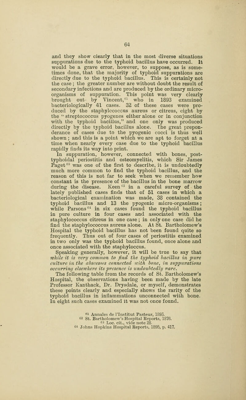 and they show clearly that in the most diverse situations suppurations due to the typhoid bacillus have occurred. It would be a grave error, however, to suppose, as is some- times done, that the majority of typhoid suppurations are directly due to the typhoid bacillus. This is certainly not the case ; the greater number are without doubt the result of secondary infections and are produced by the ordinary micro- organisms of suppuration. This point was very clearly brought out by Vincent,^'^ who ia 1893 examined bacteriologically 41 cases. 32 of these cases were pro- duced by the staphylococcus aureus or citreus, eight by the  streptococcus pyogenes either alone or in conjunction with the typhoid bacillus, and one only was produced directly by the tjphoid bacillus alone. The great prepon- derance of cases due to the pyogenic cocci is thus well shown ; and this is a point which we are apt to forget at a time when nearly every case due to the typhoid bacillus rapidly finds its way into print. In suppuration, however, connected with bones, post- typhoidal periostitis and osteomyelitis, which Sir James Paget ^- was one of the first to describe, ib is undoubtedly much more common to find the typhoid bacillus, and the reason of this is not far to seek when we remember how constant is the presence of the bacillus in the bone marrow during the disease. Keen^* in a careful survey of the lately published cases finds that of 51 cases in which a bacteriological examination was made, 38 contained the typhoid bacillus and 13 the pyogenic micro-organisms; while Parsons^* in six cases found the typhoid bacillus in pure culture in four cases and associated with the staphylococcus citreus in one case; in only one case did he find the staphylococcus aureus alone. At St. Bartholomew's Hospital the typhoid bacillus has not been found quite so frequently. Thus out of four cases of periostitis examined in two only was the typhoid bacillus found, once alone and once associated with the staphyloccus. Speaking generally, however, it will be true to say that Tvhile it is very common to find the typhoid bacillus in pure Gulture in the abscesstes connected with bone, in suppurations occurring elsewhere its presence is undoubted,ly rare. The following table from the records of St. Bartholomew's Hospital, the observations having been made by the late Professor Kanthack, Dr. Drysdale, or myself, demonstrates these points clearly and especially shows the rarity of the typhoid bacillus in inflammations unconnected with bone. In eight such cases examined it was not once found. 81 Annales de I'lnstitut Pasteur, 1893. 62 St. Bartholomew's Hospital Reports, 1876. ^i* Loc. cit., vide note 28. 6* Johns Hopkius Hospital Reports, 1895, p. 417.