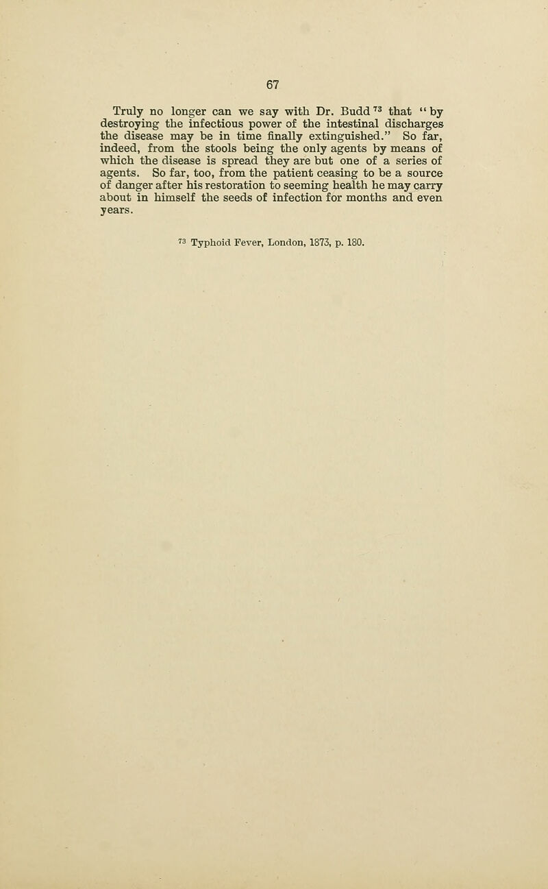 Truly no longer can we say with Dr. Budd'^^ that by destroying the infectious power of the intestinal discharges the disease may be in time finally extinguished. So far, indeed, from the stools being the only agents by means of which the disease is spread they are but one of a series of agents. So far, too, from the patient ceasing to be a source of danger after his restoration to seeming health he may carry about in himself the seeds of infection for months and even years.
