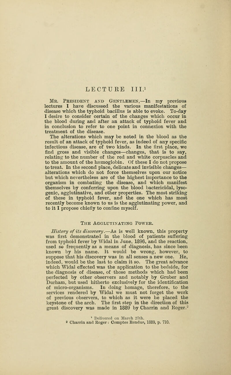 LECTUEE III.i Mr. President and Gentlemen,—In my previous lectures I have discussed the various manifestations of disease which the typhoid bacillus is able to evoke. To-day I desire to consider certain of the changes which occur in the blood during and after an attack of typhoid fever and in conclusion to refer to one point in connexion with the treatment of the disease. The alterations which may be noted in the blood as the result of an attack of typhoid fever, as indeed of any specific infectious disease, are of two kinds. In the first place, we find gross and visible changes—changes, that is to say, relating to the number of the red and white corpuscles and to the amount of the htemoglobin. Of these I do not propose to treat. In the second place, delicate and invisible changes— alterations which do not force themselves upon our notice but which nevertheless are of the highest importance to the organism in combating the disease, and which manifest themselves by conferring upon the blood bactericidal, lyso- genic, agglutinative, and other properties. The most striking of these in typhoid fever, and the one which has most recently become known to us is the agglutinating power, and to it I propose chiefly to confine myself. The Agglutinating Power. History of its discovery.—As is well known, this property was first demonstrated in the blood of patients suffering from typhoid fever by Widal in June, 1896, and the reaction, used s© frequently as a means of diagnosis, has since been known by his name. It would be wrong, however, to suppose that his discovery was in all senses a new one. He, indeed, would be the last to claim it so. The great advance which Widal eflEected was the application to the bedside, for the diagnosis of disease, of those methods which had been perfected by other observers and notably by Gruber and Durham, but used hitherto exclusively for the identification of micro-organisms. In doing homage, therefore, to the services rendered by Widal we must not forget the work of previous observers, to which as it were he placed the keystone of the arch. The first step in the direction of this great discovery was made in 1889 by Charrin and Roger.- ' Delivered on March 27tli. 2 Charrin and Roger: Comptes Rendu?, 1889, p. 710.