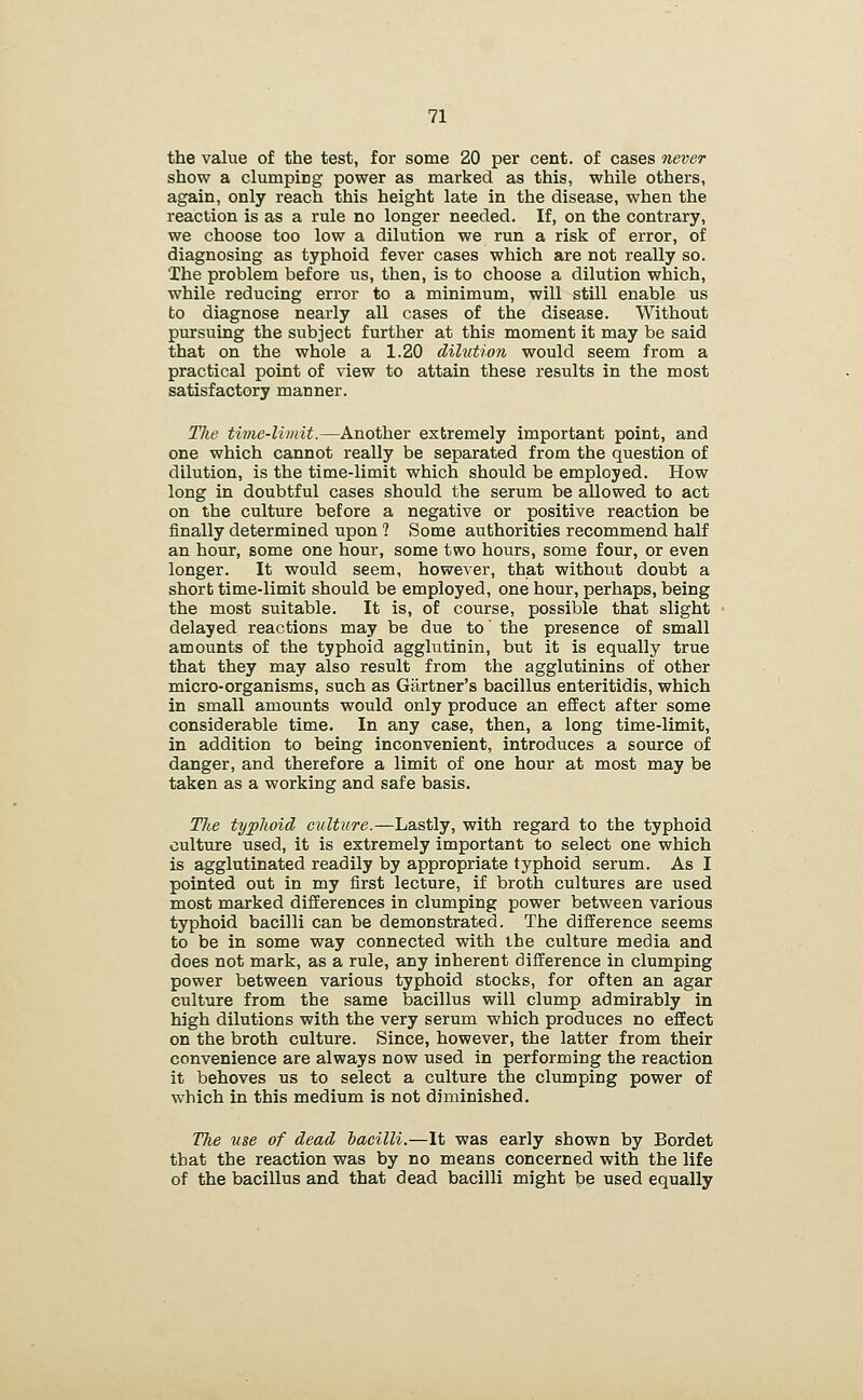 the value of the test, for some 20 per cent, of cases never show a clumping power as marked as this, while others, again, only reach this height late in the disease, when the reaction is as a rule no longer needed. If, on the contrary, we choose too low a dilution we run a risk of error, of diagnosing as typhoid fever cases which are not really so. The problem before us, then, is to choose a dilution which, while reducing error to a minimum, will still enable us to diagnose nearly all cases of the disease. Without pursuing the subject further at this moment it may be said that on the whole a 1.20 dihition would seem from a practical point of view to attain these results in the most satisfactory manner. The time-limit.—Another extremely important point, and one which cannot really be separated from the question of dilution, is the time-limit which should be employed. How long in doubtful cases should the serum be allowed to act on the culture before a negative or positive reaction be finally determined upon ? Some authorities recommend half an hour, some one hour, some two hours, some four, or even longer. It would seem, however, that without doubt a short time-limit should be employed, one hour, perhaps, being the most suitable. It is, of course, possible that slight delayed reactions may be due to' the presence of small amounts of the typhoid agglutinin, but it is equally true that they may also result from the agglutinins of other micro-organisms, such as Gartner's bacillus enteritidis, which in small amounts would only produce an effect after some considerable time. In any case, then, a long time-limit, in addition to being inconvenient, introduces a source of danger, and therefore a limit of one hour at most may be taken as a working and safe basis. T7te typhoid culture.—Lastly, with regard to the typhoid culture used, it is extremely important to select one which is agglutinated readily by appropriate typhoid serum. As I pointed out in my first lecture, if broth cultures are used most marked differences in clumping power between various typhoid bacilli can be demonstrated. The difference seems to be in some way connected with the culture media and does not mark, as a rule, any inherent difference in clumping power between various typhoid stocks, for often an agar culture from the same bacillus will clump admirably in high dilutions with the very serum which produces no effect on the broth culture. Since, however, the latter from their convenience are always now used in performing the reaction it behoves us to select a culture the clumping power of which in this medium is not diminished. The use of dead hacilli.—It was early shown by Bordet that the reaction was by no means concerned with the life of the bacillus and that dead bacilli might be used equally