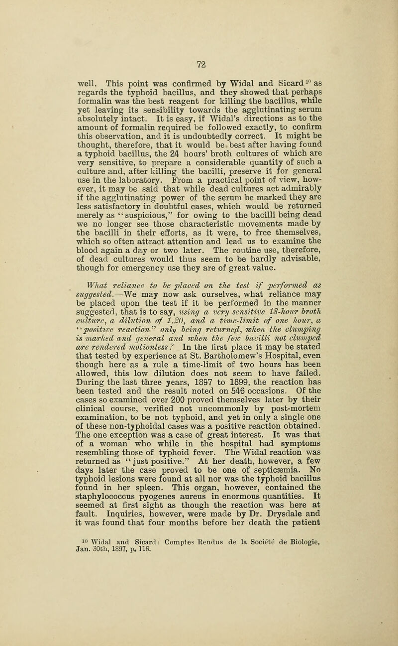 well. This point was confirmed by Widal and Sicard i as regards the typhoid bacillus, and they showed that perhaps formalin was the best reagent for killing the bacillus, while yet leaving its sensibility towards the agglutinating serum absolutely intact. It is easy, if Widal's directions as to the amount of formalin required be followed exactly, to confirm this observation, and it is undoubtedly correct. It might be thought, therefore, that it would be best after having found a typhoid bacillus, the 24 hours' broth cultures of which are very sensitive, to prepare a considerable quantity of such a culture and, after killing the bacilli, preserve it for general use in the laboratory. From a practical point of view, how- ever, it may be said that while dead cultures act admirably if the agglutinating power of the serum be marked they are less satisfactory in doubtful cases, which would be returned merely as  suspicious, for owing to the bacilli being dead we no longer see those characteristic movements made by the bacilli in their efforts, as it were, to free themselves, which so often attract attention and lead us to examine the blood again a day or two later. The routine use, therefore, of dead cultures would thus seem to be hardly advisable, though for emergency use they are of great value. What reliance to he placed on the test if performed as suggested.—We may now ask ourselves, what reliance may be placed upon the test if it be performed in the manner suggested, that is to say, using a very sensitive IS-Jiour brotli culture, a dilution of 1.20, and a time-limit of one liour, a ^'positive reaction only being returned, when the cbtmping is marked and general and when the few bacilli not clumped are rendered motionless ? In the first place it may be stated that tested by experience at St. Barbholomew's Hospital, even though here as a rule a time-limit of two hours has been allowed, this low dilution does not seem to have failed. During the last three years, 1897 to 1899, the reaction has been tested and the result noted on 546 occasions. Of the cases so examined over 200 proved themselves later by their clinical course, verified not uncommonly by post-mortem examination, to be not typhoid, and yet in only a single one of these non-typhoidal cases was a positive reaction obtained. The one exception was a case of great interest. It was that of a woman who while in the hospital had symptoms resembling those of typhoid fever. The Widal reaction was returned as  just positive. At her death, however, a few days later the case proved to be one of septicjemia. No typhoid lesions were found at all nor was the typhoid bacillus found in her spleen. This organ, however, contained the staphylococcus pyogenes aureus in enormous quantities. It seemed at first sight as though the reaction was here at fault. Inquiries, however, were made by Dr. Drysdale and it was found that four months before her death the patient 10 Widal and Sicard: Comples Kendus de la Societe de Biologie, Jan. 30Dh, 1897, p. 116.