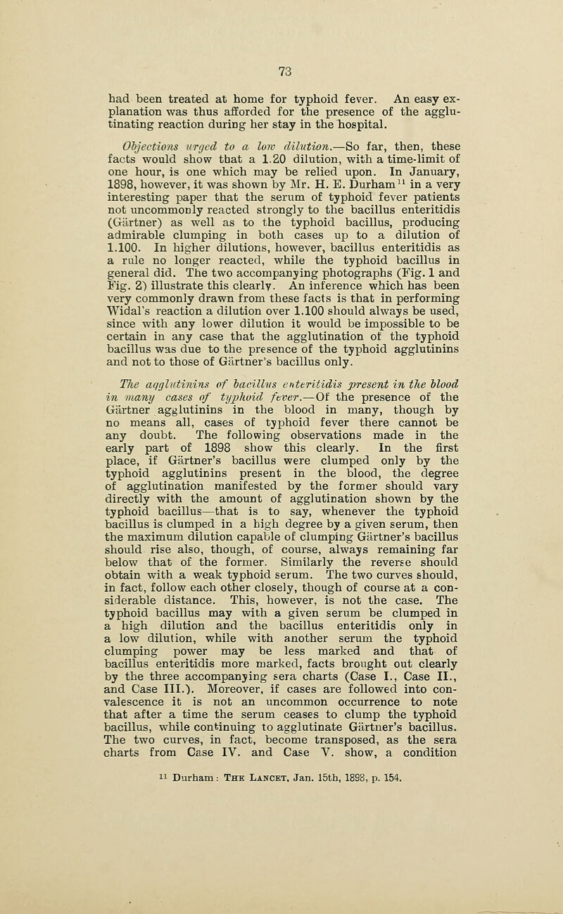 had been treated at home for typhoid fever. An easy ex- planation was thus afforded for the presence of the agglu- tinating reaction during her stay in the hospital. Objections urged to a low dilution.—So far, then, these facts would show that a 1,20 dilution, with a time-limit of one hour, is one which may be relied upon. In January, 1898, however, it was shown by Mr. H. E. Durham in a very interesting paper that the serum of typhoid fever patients not uncommonly reacted strongly to the bacillus enteritidis (Gartner) as well as to the typhoid bacillus, producing admirable clumping in both cases up to a dilution of 1.100. In higher dilutions, however, bacillus enteritidis as a rule no longer reacted, while the typhoid bacillus in general did. The two accompanying photographs (Fig. 1 and Fig. 2) illustrate this clearly. An inference which has been very commonly drawn from these facts is that in performing Widal's reaction a dilution over 1.100 should always be used, since with any lower dilution it would be impossible to be certain in any case that the agglutination of the typhoid bacillus was due to the presence of the typhoid agglutinins and not to those of Gartner's bacillus only. The aqglutinins of baciUiis enteritidis present in the Mood in many cases of typhoid fever.—Of the presence of the Gartner agglutinins in the blood in many, though by no means all, cases of typhoid fever there cannot be any doubt. The following observations made in the early part of 1898 show this clearly. In the first place, if Gartner's bacillus were clumped only by the typhoid agglutinins present in the blood, the degree of agglutination manifested by the former should vary directly with the amount of agglutination shown by the typhoid bacillus—that is to say, whenever the typhoid bacillus is clumped in a high degree by a given serum, then the maximum dilution capable of clumping Gartner's bacillus should rise also, though, of course, always remaining far below that of the former. Similarly the reverse should obtain with a weak typhoid serum. The two curves should, in fact, follow each other closely, though of course at a con- siderable distance. This, however, is not the case. The typhoid bacillus may with a given serum be clumped in a high dilution and the bacillus enteritidis only in a low dilution, while with another serum the typhoid clumping power may be less marked and that of bacillus enteritidis more marked, facts brought out clearly by the three accompanying sera charts (Case I., Case II., and Case III.). Moreover, if cases are followed into con- valescence it is not an uncommon occurrence to note that after a time the serum ceases to clump the typhoid bacillus, while conkinuing to agglutinate Gartner's bacillus. The two curves, in fact, become transposed, as the sera charts from Case IV. and Case V. show, a condition 11 Durham: The Lancet. Jan. 15th, 1898, p. 154.