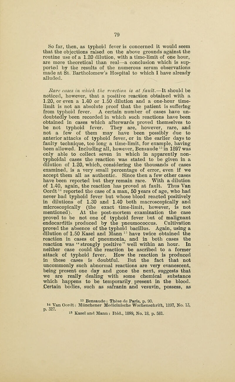 So far, then, as typhoid fever is concerned it would seem that the objections raised on the above grounds against the routine use of a 1.20 dilution, with a time-limit of one hour, are more theoretical than real—a conclusion which is sup- ported by the results of the numerous serum observations made at St. Bartholomew's Hospital to which I have already alluded. Rare eases in which the reaction is at fault.—It should be noticed, however, that a positive reaction obtained with a 1.20, or even a 1.40 or 1.50 dilution and a one-hour time- limit is not an absolute proof that the patient is suffering from typhoid fever. A certain number of cases have un- doubtedly been recorded in which such reactions have been obtained in cases which afterwards proved themselves to be not typhoid fever. They are, however, rare, and not a few of them may have been possibly due to anterior attacks of typhoid fever, or in the earlier days to faulty technique, too long a time-limit, for example, having been allowed. Including all, however, Bensaude ^^ in 1897 was only able to collect seven in which in apparently non- typhoidal cases the reaction was stated to be given in a dilution of 1.20, which, considering the thousands of cases examined, is a very small percentage of error, even if we accept them all as authentic. Since then a few other cases have been reported but they remain rare. With a dilution of 1.40, again, the reaction has proved at fault. Thus Van Oordt^^ reported the case of a man, 50 years of age, who had never had typhoid fever but whose blood reacted positively in dilutions of 1.30 and 1.40 both macroscopically and microscopically (the exact time-limit, however, is not mentioned). At the post-mortem examination the case proved to be not one of typhoid fever but of malignant endocarditis produced by the pneumococcus. Cultivation proved the absence of the typhoid bacillus. Again, using a dilution of 1.50 Kasel and Mann ^' have twice obtained the reaction in cases of pneumonia, and in both cases the reaction was strongly positive well within an hour. In neither case could the reaction be ascribed to a former attack of typhoid fever. How the reaction is produced in these cases is doubtful. But the fact that not uncommonly such abnormal reactions are very evanescent, being present one day and gone the next, suggests that we are really dealing with some chemical substance which happens to be temporarily, present in the blood. jCertain bodies, such as safranin and vesuvin, possess, as 13 Bensaude : These de Paris, p. 90. 14 Van Oordt: Miinchener Medicinische Wochenschrift, 1897, No. 13, p. 327. 15 Kasel and Mann: Ibid., 1899, No. 18, p. 581.