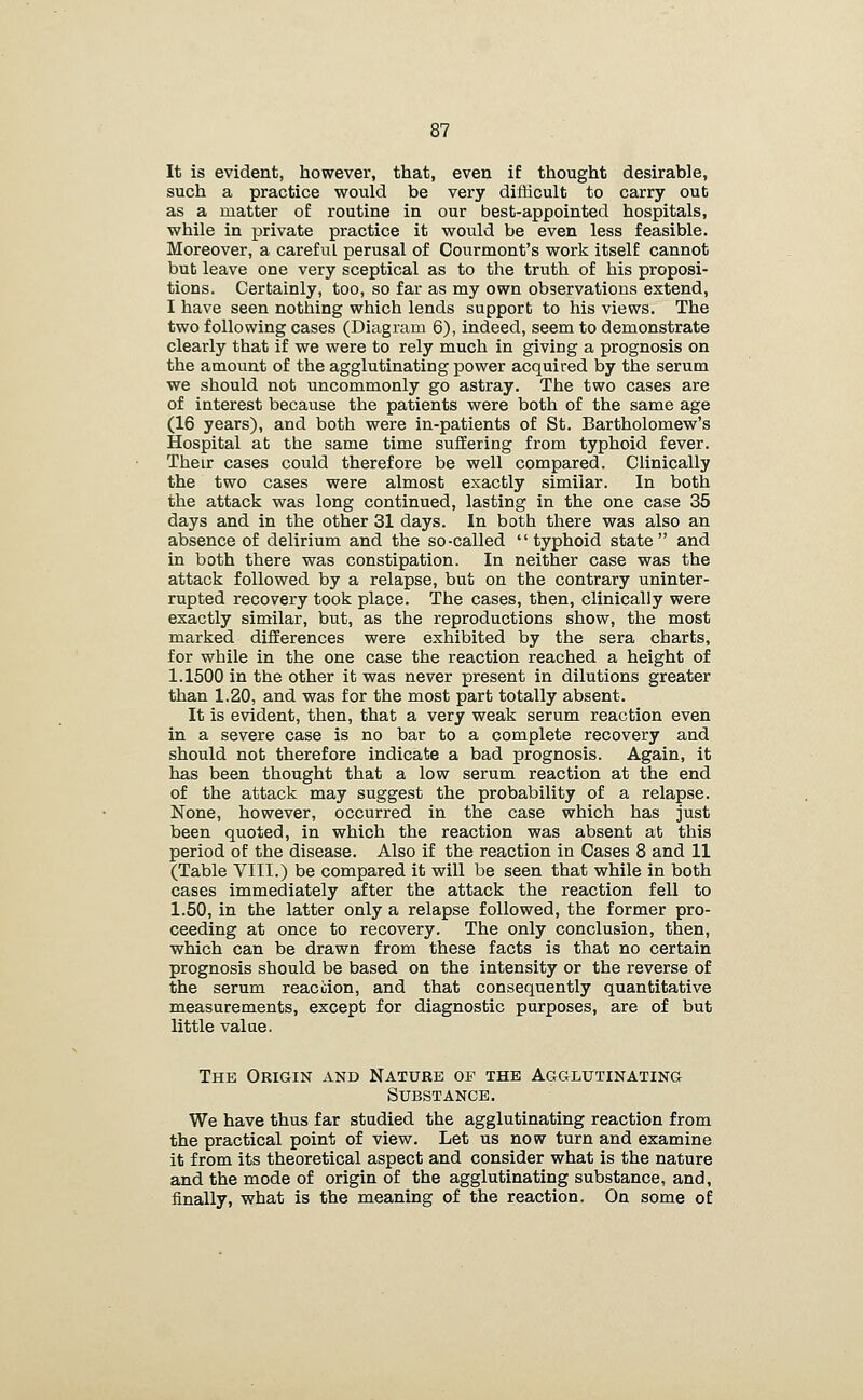 It is evident, however, that, even if thought desirable, such a practice would be very difficult to carry out as a matter of routine in our best-appointed hospitals, while in private practice it would be even less feasible. Moreover, a careful perusal of Courmont's work itself cannot but leave one very sceptical as to the truth of his proposi- tions. Certainly, too, so far as my own observations extend, I have seen nothing which lends support to his views. The two following cases (Diagram 6), indeed, seem to demonstrate clearly that if we were to rely much in giving a prognosis on the amount of the agglutinating power acquired by the serum we should not uncommonly go astray. The two cases are of interest because the patients were both of the same age (16 years), and both were in-patients of St. Bartholomew's Hospital at the same time suffering from typhoid fever. Their cases could therefore be well compared. Clinically the two cases were almost exactly similar. In both the attack was long continued, lasting in the one case 35 days and in the other 31 days. In both there was also an absence of delirium and the so-called typhoid state and in both there was constipation. In neither case was the attack followed by a relapse, but on the contrary uninter- rupted recovery took place. The cases, then, clinically were exactly similar, but, as the reproductions show, the most marked differences were exhibited by the sera charts, for while in the one case the reaction reached a height of 1.1500 in the other it was never present in dilutions greater than 1.20, and was for the most part totally absent. It is evident, then, that a very weak serum reaction even in a severe case is no bar to a complete recovery and should not therefore indicate a bad prognosis. Again, it has been thought that a low serum reaction at the end of the attack may suggest the probability of a relapse. None, however, occurred in the case which has just been quoted, in which the reaction was absent at this period of the disease. Also if the reaction in Cases 8 and 11 (Table VIII.) be compared it will be seen that while in both cases immediately after the attack the reaction fell to 1.50, in the latter only a relapse followed, the former pro- ceeding at once to recovery. The only conclusion, then, which can be drawn from these facts is that no certain prognosis should be based on the intensity or the reverse of the serum reacdon, and that consequently quantitative measurements, except for diagnostic purposes, are of but little value. The Origin and Nature op the Agglutinating Substance. We have thus far studied the agglutinating reaction from the practical point of view. Let us now turn and examine it from its theoretical aspect and consider what is the nature and the mode of origin of the agglutinating substance, and, finally, what is the meaning of the reaction. On some of