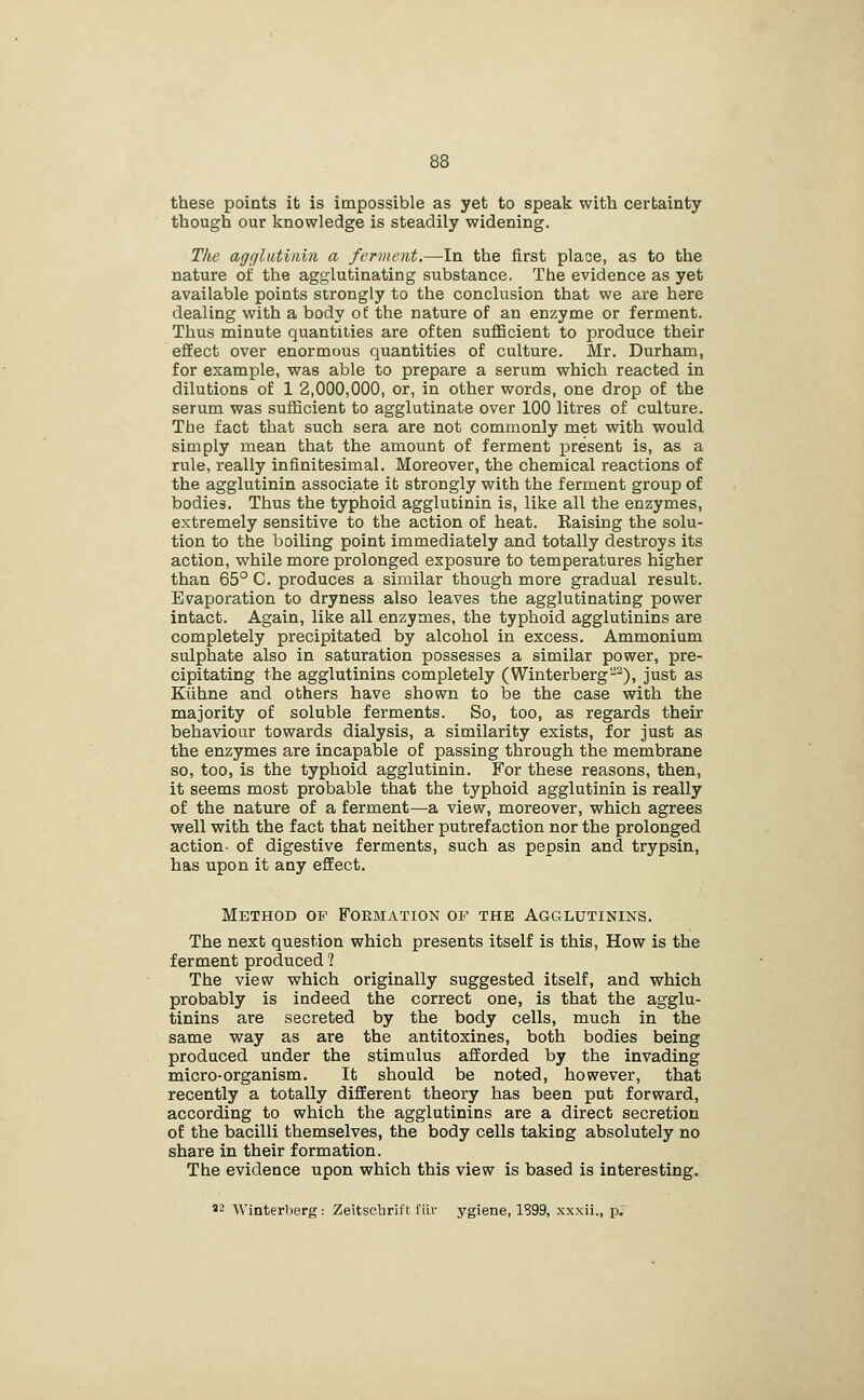 these points it is impossible as yet to speak with certainty though our knowledge is steadily widening. The agglutinin a ferment.—In the first place, as to the nature of the agglutinating substance. The evidence as yet available points strongly to the conclusion that we are here dealing with a body of the nature of an enzyme or ferment. Thus minute quantities are often sufficient to produce their effect over enormous quantities of culture. Mr. Durham, for example, was able to prepare a serum which reacted in dilutions of 1 2,000,000, or, in other words, one drop of the serum was sufficient to agglutinate over 100 litres of culture. The fact that such sera are not commonly met with would simply mean that the amount of ferment present is, as a rule, really infinitesimal. Moreover, the chemical reactions of the agglutinin associate it strongly with the ferment group of bodies. Thus the typhoid agglutinin is, like all the enzymes, extremely sensitive to the action of heat. Raising the solu- tion to the boiling point immediately and totally destroys its action, while more prolonged exposure to temperatures higher than 65° C. produces a similar though more gradual result. Evaporation to dryness also leaves the agglutinating power intact. Again, like all enzymes, the typhoid agglutinins are completely precipitated by alcohol in excess. Ammonium sulphate also in saturation possesses a similar power, pre- cipitating the agglutinins completely (Winterberg-^), just as Kiihne and others have shown to be the case with the majority of soluble ferments. So, too, as regards their behaviour towards dialysis, a similarity exists, for just as the enzymes are incapable of passing through the membrane so, too, is the typhoid agglutinin. For these reasons, then, it seems most probable that the typhoid agglutinin is really of the nature of a ferment—a view, moreover, which agrees well with the fact that neither putrefaction nor the prolonged action- of digestive ferments, such as pepsin and trypsin, has upon it any eflEect. Method op Formation of the Agcilutinins. The next question which presents itself is this, How is the ferment produced 1 The view which originally suggested itself, and which probably is indeed the correct one, is that the agglu- tinins are secreted by the body cells, much in the same way as are the antitoxines, both bodies being produced under the stimulus afforded by the invading micro-organism. It should be noted, however, that recently a totally different theory has been put forward, according to which the agglutinins are a direct secretion of the bacilli themselves, the body cells taking absolutely no share in their formation. The evidence upon which this view is based is interesting. '2 Winterlierg: Zeitscbrlft fiir ygiene, 1899, xxxii., p.