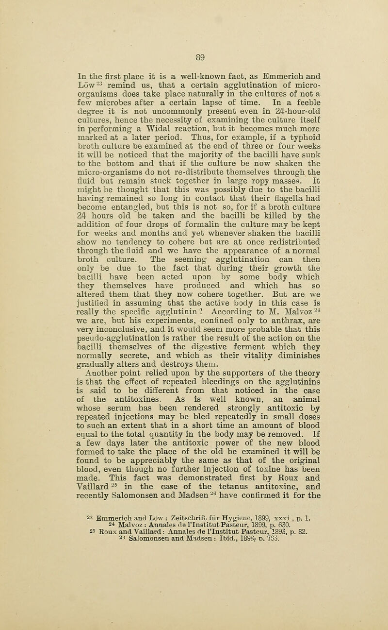 In the first place it is a well-known fact, as Emmerich and Low-^ remind us, that a certain agglutination of micro- organisms does take place naturally in the cultures of not a few microbes after a certain lapse of time. In a feeble degree it is not uncommonly present even in 24-hour-old cultures, hence the necessity of examining the culture itself in performing a Widal reaction, but it becomes much more marked at a later period. Thus, for example, if a typhoid broth culture be examined at the end of three or four weeks it will be noticed that the majority of the bacilli have sunk to the bottom and that if the culture be now shaken the micro-organisms do not re-distribute themselves through the fluid but remain stuck together in large ropy masses. It might be thought that this was possibly due to the bacilli having remained so long in contact that their flagella had become entangled, but this is not so, for if a broth culture 24 hours old be taken and the bacilli be killed by the addition of four drops of formalin the culture may be kept for weeks and months and yet whenever shaken the bacilli show no tendency to cohere bat are at once redistributed through the flaid and we have the appearance of a normal broth culture. The seeming agglutination can then only be due to the fact that during their growth the bacilli have been acted upon by some body which they themselves have produced and which has so altered them that they now cohere together. But are we justified in assuming that the active body in this case is really the specific agglutinin ? According to M. Malvoz ^* we are, but his experiments, confined oaly to anthrax, are very inconclusive, and it would seem more probable that this pseu do-agglutination is rather the result of the action on the bacilli themselves of the digestive ferment which they normally secrete, and which as their vitality diminishes gradually alters and destroys them. Another point relied upon by the supporters of the theory is that the efEect of repeated bleedings on the agglutinins is said to be different from that noticed in the case of the antitoxines. As is well known, an animal whose serum has been rendered strongly antitoxic by repeated injections may be bled repeatedly in small doses to such an extent that in a short time an amount of blood equal to the total quantity in the body may be removed. If a few days later the antitoxic power of the new blood formed to take the place of the old be examined it will be found to be appreciably the same as that of the original blood, even though no further injection of toxine has been made. This fact was demonstrated first by Koux and Vaillard -' in the case of the tetanus antitoxine, and recently Salomonsen and Madsen -^ have confirmed it for the 23 Emmerich and Low : Zeitschrifu fiir Hj'gienc. 1899, x^^xi , p, 1 24 Malvoz : Annales rle I'Institut Pasteur, 1899, p. 630. 25 Roux and Vaillard: Annales de I'Institut Pasteur, 1893, p. 82. 2i Salomonsen and Madsen : Ibid., 1896. p. 763.