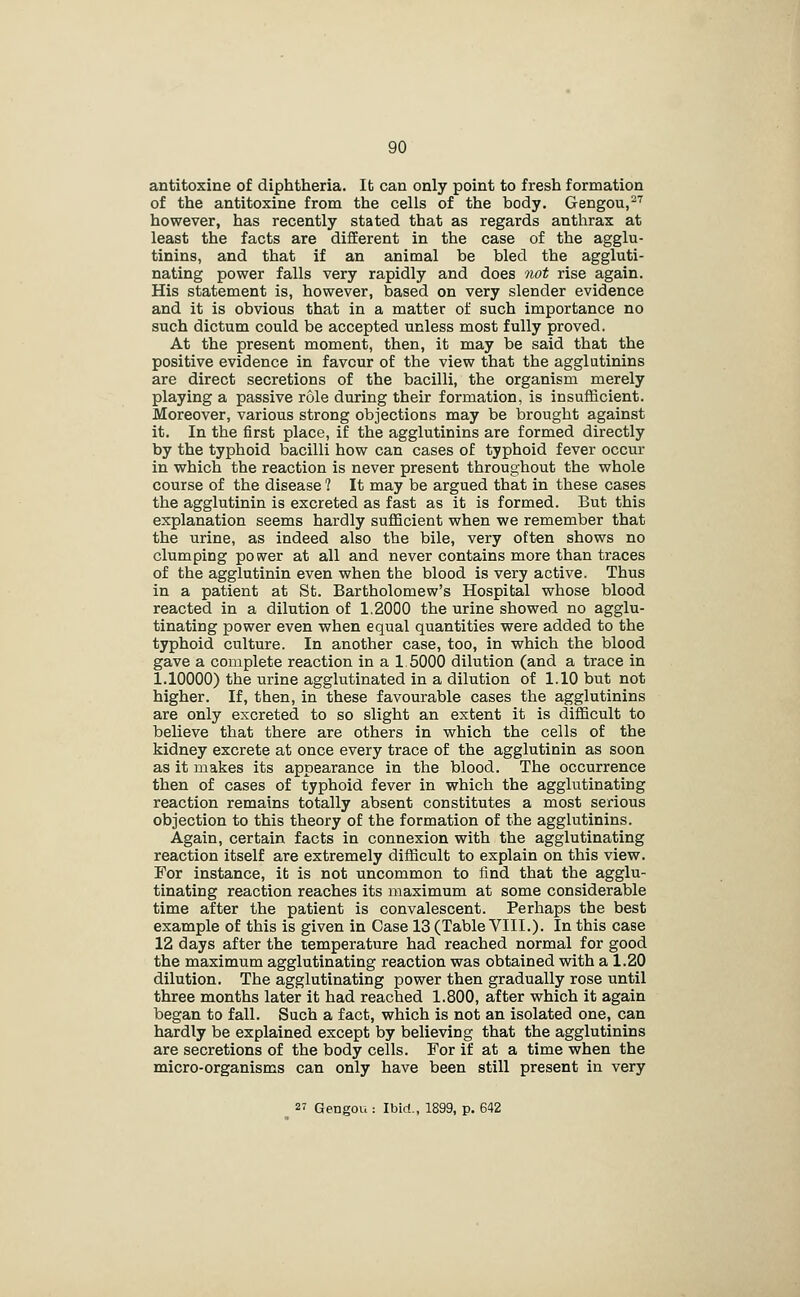 antitoxine of diphtheria. It can only point to fresh formation of the antitoxine from the cells of the body. Gengou,-'^ however, has recently stated that as regards anthrax at least the facts are different in the case of the agglu- tinins, and that if an animal be bled the aggluti- nating power falls very rapidly and does not rise again. His statement is, however, based on very slender evidence and it is obvious that in a matter of such importance no such dictum could be accepted unless most fully proved. At the present moment, then, it may be said that the positive evidence in favour of the view that the agglutinins are direct secretions of the bacilli, the organism merely playing a passive role during their formation, is insufficient. Moreover, various strong objections may be brought against it. In the first place, if the agglutinins are formed directly by the typhoid bacilli how can cases of typhoid fever occur in which the reaction is never present throughout the whole course of the disease ? It may be argued that in these cases the agglutinin is excreted as fast as it is formed. But this explanation seems hardly sufficient when we remember that the urine, as indeed also the bile, very often shows no clumping power at all and never contains more than traces of the agglutinin even when the blood is very active. Thus in a patient at St. Bartholomew's Hospital whose blood reacted in a dilution of 1.2O0O the urine showed no agglu- tinating power even when equal quantities were added to the typhoid culture. In another case, too, in which the blood gave a complete reaction in a 1 5000 dilution (and a trace in 1.10000) the urine agglutinated in a dilution of 1.10 but not higher. If, then, in these favourable cases the agglutinins are only excreted to so slight an extent it is difficult to believe that there are others in which the cells of the kidney excrete at once every trace of the agglutinin as soon as it makes its appearance in the blood. The occurrence then of cases of typhoid fever in which the agglutinating reaction remains totally absent constitutes a most serious objection to this theory of the formation of the agglutinins. Again, certain facts in connexion with the agglutinating reaction itself are extremely difficult to explain on this view. For instance, it is not uncommon to find that the agglu- tinating reaction reaches its maximum at some considerable time after the patient is convalescent. Perhaps the best example of this is given in Case 13 (Table VIII.). In this case 12 days after the temperature had reached normal for good the maximum agglutinating reaction was obtained with a 1.20 dilution. The agglutinating power then gradually rose until three months later it had reached 1.800, after which it again began to fall. Such a fact, which is not an isolated one, can hardly be explained except by believing that the agglutinins are secretions of the body cells. For if at a time when the micro-organisms can only have been still present in very 2' Gengou : Ibid., 1899, p. 642