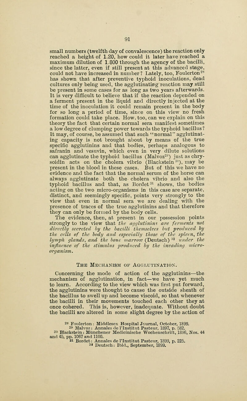 small numbers (twelfth day of convalescence) the reaction only reached a height of 1.20, how could it later have reached a maximum dilution of 1,800 through the agency of the bacilli, since the latter, even if still present at this advanced stage, could not have increased in number? Lately, too, Foulerton^* has shown that after preventive typhoid inoculations, dead cultures only being used, the agglutinaticg reaction may still be present in some cases for as long as two years afterwards. It is very difficult to believe that if the reaction depended on a ferment present in the liquid and directly injected at the time of the inoculation it could remain present in the body for so long a period of time, since on this view no fresh formation could take place. How, too, can we explain on this theory the fact that certain normal sera manifest sometimes a low degree of clumping power towards the typhoid bacillus? It may, of course, be assumed that such normal agglutinat- ing capacity is not brought about by means of the true specific agglutinins and that bodies, perhaps analogous to safranin and vesuvin, which even in very dilute solutions can agglutinate the typhoid bacillus (Malvoz-^) just as chry- soidin acts on the cholera vibrio (Blackstein^o), may be present in the blood in these cases. But of this we have no evidence and the fact that the normal serum of the horse can always agglutinate both the cholera vibrio and also the typhoid bacillus and that, as Bordet^^ shows, the bodies acting on the two micro-organisms in this case are separate, distinct, and seemingly specific, points very strongly to the view that even in normal sera we are dealing with the presence of traces of the true agglutinins and that therefore they can only be formed by the body cells. The evidence, then, at present in our possession points strongly to the view that the agglutinin'^ are ferments not directly secreted hy the hacilli themselves hut produced iy the cells of the body and especially those of the spleen, the lymph glands, a7id the done marrow (Deutsch) ^^ under the influence of the stimulus produced iy the invading micro- organism. The Mechanism op Agglutination. Concerning the mode of action of the agglutinins—the mechanism of agglutination, in fact—we have yet much to learn. According to the view which was first put forward, the agglutinins were thought to cause the outside sheath of the bacillus to swell up and become viscoid, so that whenever the bacilli in their movements touched each other they at once cohered. This is, however, inadequate. Without doubt the bacilli are altered in some slight degree by the action of 28 Foulerton: Middlesex Hospital Journal, October, 1899. 29 Malvoz: Annales de I'Institut Pasteur, 1897, p. 582. 30 Blaekstein: Miinchener Medicinische Wochenschrift, 1896, Nos. 44 and 45, pp. 1067 and 1100. 31 Bordet: Annales de I'Institut Pasteur, 1899, p. 225. 3« Deutsch: Ibid., September, 1899.