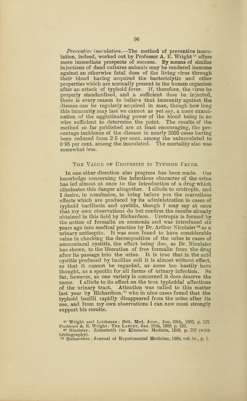 Preventive inocillation.—The method of preventive inocu- lation, indeed, worked out by Professor A. E. Wright *^ offers more immediate prospects of success. By means of similar injections of dead cultures animals may be rendered immune against an otherwise fatal dose of the living virus through their blood having acquired the bacteriolytic and other properties which are normally present in the human organism after an attack of typhoid fever. If, therefore, the virus be properly standardised, and a sufficient dose be injected, there is every reason to believe that immunity against the disease can be regularly acquired in man, though how long this immunity may last we cannot as yet say, a mere exami- nation of the agglutinating power of the blood being in no wise sufficient to determine the point. The results of the method so far published are at least encouraging, the per- centage incidence of the disease in nearly 3000 cases having been reduced from 2-5 per cent, among the uninoculated to 095 per cent, among the inoculated. The mortality also was somewhat less. The Value of Urotropin in Typhoid Fever. In one other direction also progress has been made. Our knowledge concerning the infectious character of the urine has led almost at once to the introduction of a drug which eliminates this danger altogether. I allude to urotropin, and I desire, in conclusion, to bring before you the marvellous effects which are produced by its administration in cases of typhoid bacilluria and cystitis, though I may say at once that my own observations do but confirm the results already obtained in this field by Richardson. Urotropin is formed by the action of formalin on ammonia and was introduced six years ago into medical practice by Dr. Arthur Nicolaier^^ as a urinary antiseptic. It was soon found to have considerable value in checking the decomposition of the urine in cases of ammoniacal cystitis, the effect being due, as Dr. Nicolaier has shown, to the liberation of free formalin from the drug after its passage into the urine. It is true that in the acid cystitis produced by bacillus coli it is almost without effect, so that it cannot be regarded, as some too hastily have thought, as a specific for all forms of urinary infection. So far, however, as one variety is concerned it does deserve the name. I allude to its effect on the true typhoidal affections of the urinary tract. Attention was called to this matter last year by Richardson,°° who in nine cases found that the typhoid bacilli rapidly disappeared from the urine after its use, and from my own observations I can now most strongly support his results. 4S Wright and Leishman : Brit. Med. Jour., Jan. 20th, 1900, p. 121. Professor A. B. Wright: The Lancet. Jan, 20th, 1900, p. 150. 49 Nicolaier: Zeitschrift fiir Klinische Medicin, 1899, p. 350 (with bibliography), so Richardson: Journal of Experimental Medicine, 1899, voL iv., p. 1.