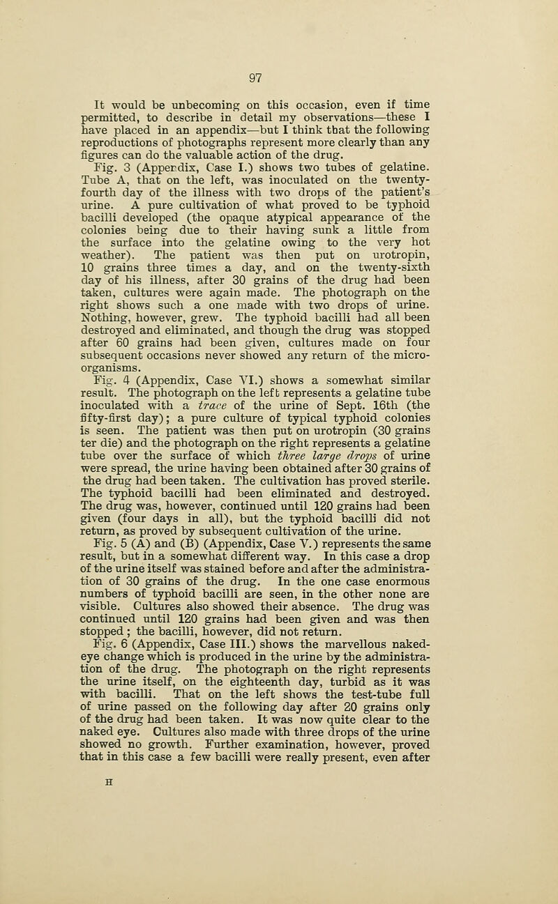 It would be unbecoming on this occasion, even if time permitted, to describe in detail my observations—these I have placed in an appendix—but I think that the following reproductions of photographs represent more clearly than any figures can do the valuable action of the drug. Fig. 3 (Appendix, Case I.) shows two tubes of gelatine. Tube A, that on the left, was inoculated on the twenty- fourth day of the illness with two drops of the patient's urine. A pure cultivation of what proved to be typhoid bacilli developed (the opaque atypical appearance of the colonies being due to their having sunk a little from the surface into the gelatine owing to the very hot weather). The patient was then put on urotropin, 10 grains three times a day, and on the twenty-sixth day of his illness, after 30 grains of the drug had been taken, cultures were again made. The photograph on the right shows such a one made with two drops of urine. Nothing, however, grew. The typhoid bacilli had all been destroyed and eliminated, and though the drug was stopped after 60 grains had been given, cultures made on four subsequent occasions never showed any return of the micro- organisms. Fig. 4 (Appendix, Case VI.) shows a somewhat similar result. The photograph on the left represents a gelatine tube inoculated with a trace of the urine of Sept. 16th (the fifty-first day); a pure culture of typical typhoid colonies is seen. The patient was then put on urotropin (30 grains ter die) and the photograph on the right represents a gelatine tube over the surface of which three large drops of urine were spread, the urine having been obtained after 30 grains of the drug had been taken. The cultivation has proved sterile. The typhoid bacilli had been eliminated and destroyed. The drug was, however, continued until 120 grains had been given (four days in all), but the typhoid bacilli did not return, as proved by subsequent cultivation of the urine. Fig. 5 (A) and (B) (Appendix, Case V.) represents the same result, but in a somewhat different way. In this case a drop of the urine itself was stained before and after the administra- tion of 30 grains of the drug. In the one case enormous numbers of typhoid bacilli are seen, in the other none are visible. Cultures also showed their absence. The drug was continued until 120 grains had been given and was then stopped ; the bacilli, however, did not return. Fig. 6 (Appendix, Case III.) shows the marvellous naked- eye change which is produced in the urine by the administra- tion of the drug. The photograph on the right represents the urine itself, on the eighteenth day, turbid as it was with bacilli. That on the left shows the test-tube full of urine passed on the following day after 20 grains only of the drug had been taken. It was now quite clear to the naked eye. Cultures also made with three drops of the urine showed no growth. Further examination, however, proved that in this case a few bacilli were really present, even after