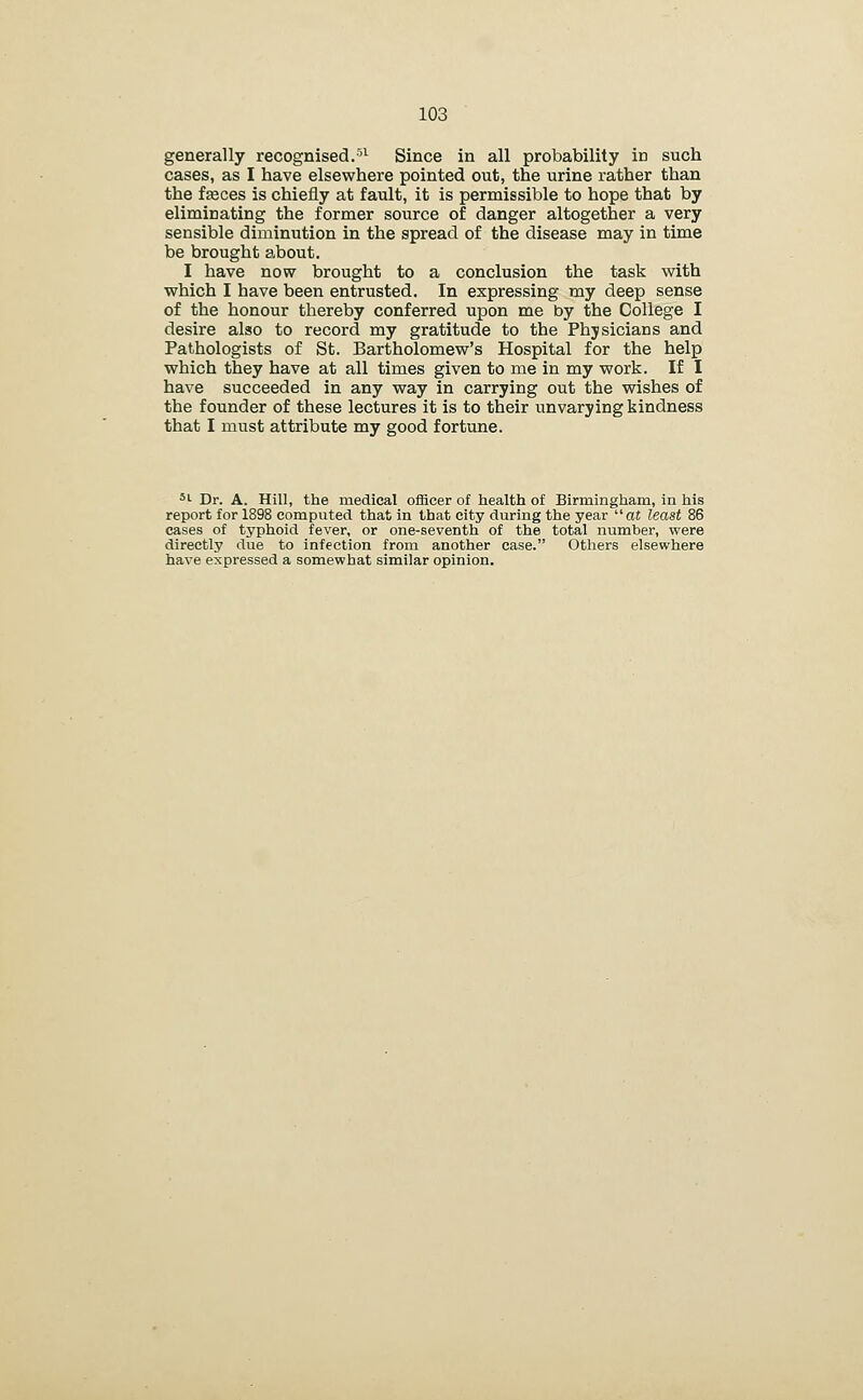 generally recognised.■''^ Since in all probability in such cases, as I have elsewhere pointed out, the urine rather than the faeces is chiefly at fault, it is permissible to hope that by eliminating the former source of danger altogether a very sensible diminution in the spread of the disease may in time be brought about. I have now brought to a conclusion the task with which I have been entrusted. In expressing my deep sense of the honour thereby conferred upon me by the College I desire also to record my gratitude to the Physicians and Pathologists of St. Bartholomew's Hospital for the help which they have at all times given to me in my work. If I have succeeded in any way in carrying out the wishes of the founder of these lectures it is to their unvarying kindness that I must attribute my good fortune. *•■ Dr. A. Hill, the medical officer of health of Birmingham, in his report for 1898 computed that in that city during the year at least 86 cases of typhoid fever, or one-seventh of the total number, were directly due to infection from another case. Others elsewhere have expressed a somewhat similar opinion.