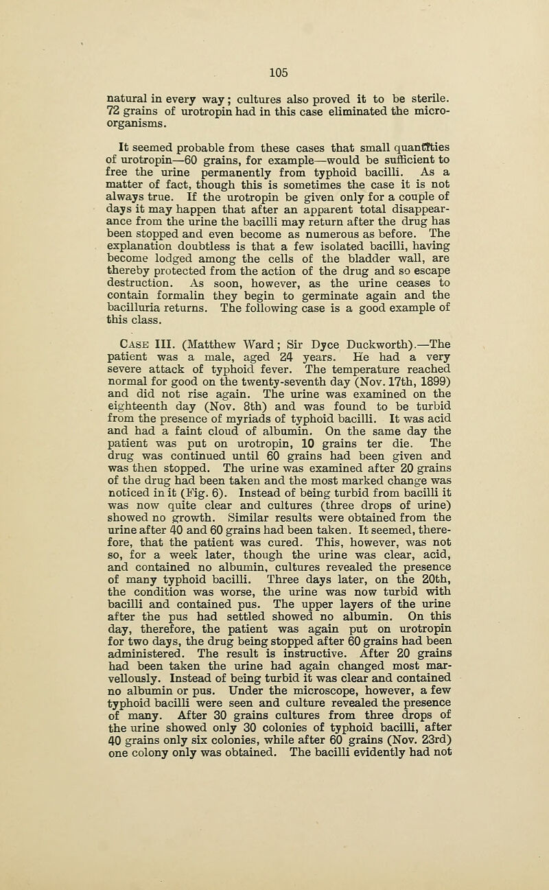 natural in every way; cultures also proved it to be sterile. 72 grains of urotropin had in this case eliminated the micro- organisms. It seemed probable from these cases that small quanCtties of urotropin—60 grains, for example—would be sufficient to free the urine permanently from typhoid bacilli. As a matter of fact, though this is sometimes the case it is not always true. If the urotropin be given only for a couple of days it may happen that after an apparent total disappear- ance from the urine the bacilli may return after the drug has been stopped and even become as numerous as before. The explanation doubtless is that a few isolated bacilli, having become lodged among the cells of the bladder wall, are thereby protected from the action of the drug and so escape destruction. As soon, however, as the urine ceases to contain formalin they begin to germinate again and the bacilluria returns. The following case is a good example of this class. Case III. (Matthew Ward; Sir Dyce Duckworth).—The patient was a male, aged 24 years. He had a very severe attack of typhoid fever. The temperature reached normal for good on the twenty-seventh day (Nov. 17th, 1899) and did not rise again. The urine was examined on the eighteenth day (Nov. 8th) and was found to be turbid from the presence of myriads of typhoid bacilli. It was acid and had a faint cloud of albumin. On the same day the patient was put on urotropin, 10 grains ter die. The drug was continued until 60 grains had been given and was then stopped. The urine was examined after 20 grains of the drug had been taken and the most marked change was noticed in it (Fig. 6). Instead of being turbid from bacilli it was now quite clear and cultures (three drops of urine) showed no growth. Similar results were obtained from the urine after 40 and 60 grains had been taken. It seemed, there- fore, that the patient was cured. This, however, was not so, for a week later, though the urine was clear, acid, and contained no albumin, cultures revealed the presence of many typhoid bacilli. Three days later, on the 20th, the condition was worse, the urine was now turbid with bacilli and contained pus. The upper layers of the urine after the pus had settled showed no albumin. On this day, therefore, the patient was again put on urotropin for two days, the drug being stopped after 60 grains had been administered. The result is instructive. After 20 grains had been taken the urine had again changed most mar- vellously. Instead of being turbid it was clear and contained no albumin or pus. Under the microscope, however, a few typhoid bacilli were seen and culture revealed the presence of many. After 30 grains cultures from three drops of the urine showed only 30 colonies of typhoid bacilli, after 40 grains only six colonies, while after 60 grains (Nov. 23rd) one colony only was obtained. The bacilli evidently had not