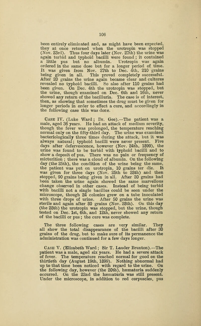 been entirely eliminated and, as might have been expected, they at once returned when the urotropin was stopped (Nov. 23rd). Thus four days later (Nov. 27th) the urine was again turbid and typhoid bacilli were found ; it contained a little pus but no albumin. Urotropin was again ordered in the same dose but for a longer period of time. It was given from Nov. 27th to Dec. 4th, 210 grains being given in all. This proved completely successful. After 20 grains the urine again became clear and cultures revealed no typhoid bacilli. So also after 110 grains had been given. On Dec. 4th the urotropin was stopped, but the urine, though examined on Dec. 6th and 16th, never showed any return of the bacilluria. The case is of interest, then, as showing that sometimes the drug must be given for longer periods in order to efEect a cure, and accordingly in the following case this was done. Case IV. (Luke Ward; Dr. Gee).—The patient was a male, aged 36 years. He had an attack of medium severity, though the fever was prolonged, the temperature reaching normal only on the fifty-third day. The urine was examined bacteriologically three times during the attack, but it was always natural; typhoid bacilli were never present. Five days after defervescence, however (Nov. 24th, 1899), the urine was found to be turbid with typhoid bacilli and to show a deposit of pus. There was no pain or frequency of micturition ; there was a cloud of albumin. On the following day (the 25th), the condition of the urine being the same, the patient was put on urotropin, 10 grains ter die. It was given for three days (Nov. 25th to 28th) and then stopped, 90 grains being given in all. After 20 grains had been taken the urine again showed the same marvellous change observed in other cases. Instead of being turbid with bacilli not a single bacillus could be seen under the microscope, though 24 colonies grew on a tube inoculated with three drops of urine. After 50 grains the urine was sterile and again after 80 grains (Nov. 28th). On this day (the 28th) the urotropin was stopped, but the urine, though tested on Dec. 1st, 6th, and 12th, never showed any return of the bacilli or pus; the cure was complete. The three following cases are very similar. They all show the total disappearance of the bacilli after 30 grains of the drug, but to make sure of its permanence the administration was continued for a few days longer. Case V. (Elizabeth Ward ; Sir T. Lauder Brunton).—The patient was a male, aged six years. He had a severe attack of fever. The temperature reached normal for good on the thirtieth day (August 19th, 1899). Nothing abnormal had up to that time been noticed with regard to the urine. On the following day, however (the 20th), hsematuria suddenly occurred. On the 22nd the hematuria was still present. Under the microscope, in addition to red corpuscles, pus