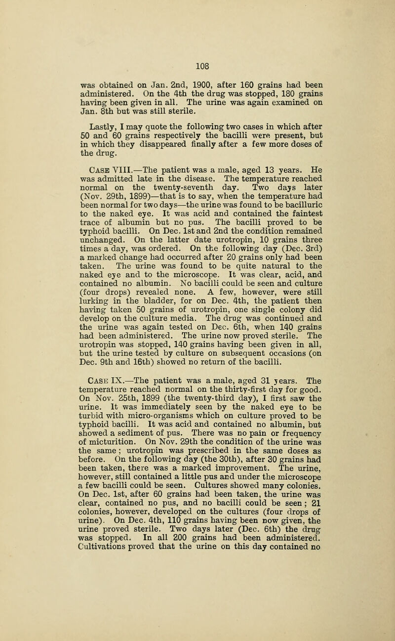 was obtained on Jan. 2nd, 1900, after 160 grains had been administered. On the 4th the drag was stopped, 180 grains having been given in all. The urine was again examined on Jan. 8th but was still sterile. Lastly, I may quote the following two cases in which after 50 and 60 grains respectively the bacilli were present, but in which they disappeared finally after a few more doses of the drug. Case VIII.—The patient was a male, aged 13 years. He was admitted late in the disease. The temperature reached normal on the twenty-seventh day. Two days later (Nov. 29th, 1899)—that is to say, when the temperature had been normal for two days—the urine was found to be bacilluric to the naked eye. It was acid and contained the faintest trace of albumin but no pus. The bacilli proved to be typhoid bacilli. On Dec. 1st and 2nd the condition remained unchanged. On the latter date urotropin, 10 grains three times a day, was ordered. On the following day (Dec. 3rd) a marked change had occurred after 20 grains only had been taken. The urine was found to be quite natural to the naked eye and to the microscope. It was clear, acid, and contained no albumin. No bacilli could be seen and culture (four drops) revealed none. A few, however, were still lurking in the bladder, for on Dec. 4th, the patient then having taken 50 grains of urotropin, one single colony did develop on the culture media. The drug was continued and the urine was again tested on Dec. 6th, when 140 grains had been administered. The urine now proved sterile. The urotropin was stopped, 140 grains having been given in all, but the urine tested by culture on subsequent occasions (on Dec. 9th and 16th) showed no return of the bacilli. Case IX.—The patient was a male, aged 31 years. The temperature reached normal on the thirty-first day for good. On Nov. 25th, 1899 (the twenty-third day), I first saw the urine. It was immediately seen by the naked eye to be turbid with micro-organisms which on culture proved to be typhoid bacilli. It was acid and contained no albumin, but showed a sediment of pus. There was no pain or frequency of micturition. On Nov. 29th the condition of the urine was the same ; urotropin was prescribed in the same doses as before. On the following day (the 30th), after 30 grains had been taken, there was a marked improvement. The urine, however, still contained a little pus and under the microscope a few bacilli could be seen. Cultures showed many colonies. On Dec. 1st, after 60 grains had been taken, the urine was clear, contained no pus, and no bacilli could be seen ; 21 colonies, however, developed on the cultures (four drops of urine). On Dec. 4th, 110 grains having been now given, the urine proved sterile. Two days later (Dec. 6th) the drug was stopped. In all 200 grains had been administered. Cultivations proved that the urine on this day contained no