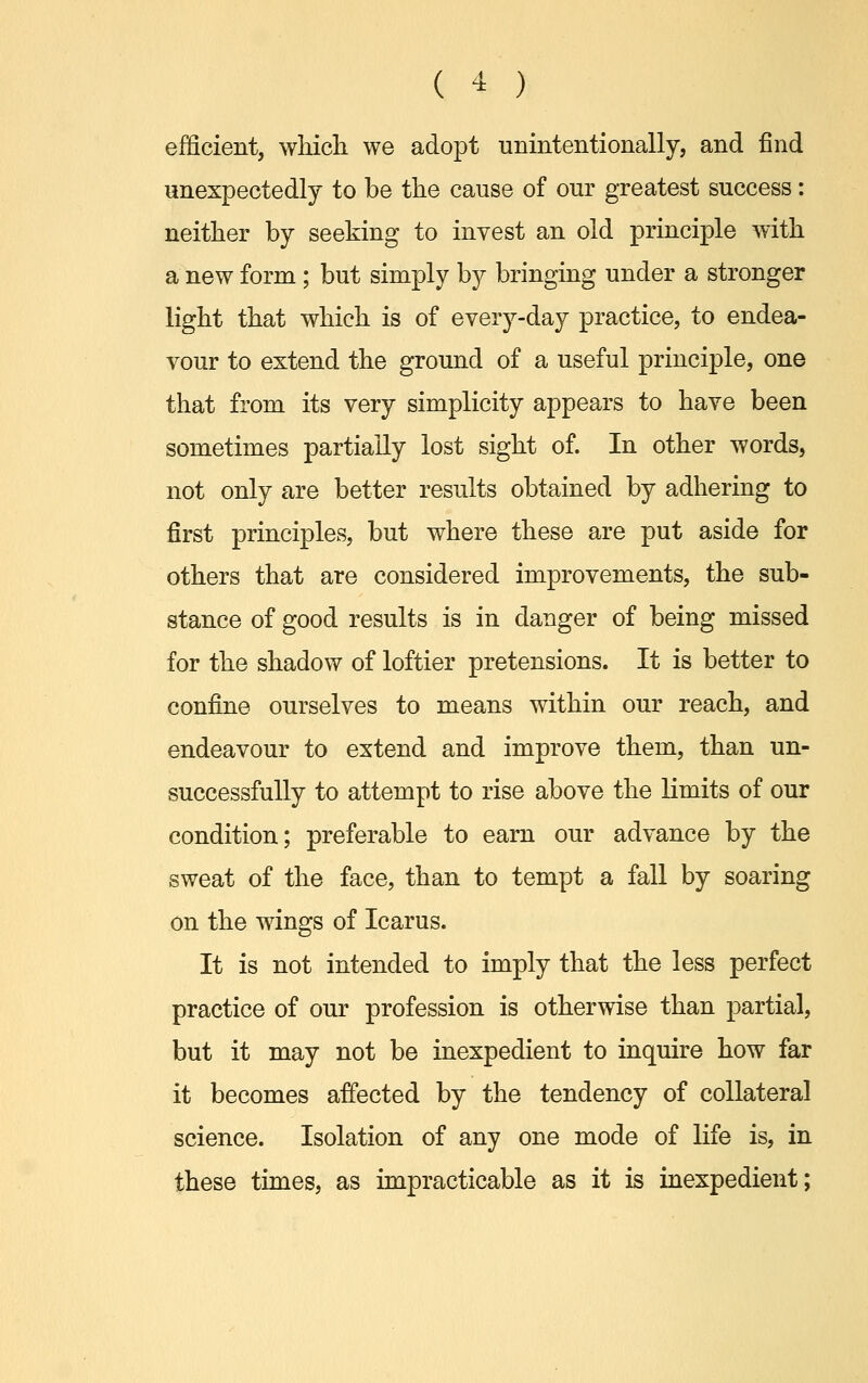 efficient, which we adopt unintentionally, and find unexpectedly to be the cause of our greatest success: neither by seeking to invest an old principle with a new form ; but simply by bringing under a stronger light that which is of every-day practice, to endea- vour to extend the ground of a useful principle, one that from its very simplicity appears to have been sometimes partially lost sight of. In other words, not only are better results obtained by adhering to first principles, but where these are put aside for others that are considered improvements, the sub- stance of good results is in danger of being missed for the shadow of loftier pretensions. It is better to confine ourselves to means within our reach, and endeavour to extend and improve them, than un- successfully to attempt to rise above the limits of our condition; preferable to earn our advance by the sweat of the face, than to tempt a fall by soaring on the wings of Icarus. It is not intended to imply that the less perfect practice of our profession is otherwise than partial, but it may not be inexpedient to inquire how far it becomes affected by the tendency of collateral science. Isolation of any one mode of life is, in these times, as impracticable as it is inexpedient;