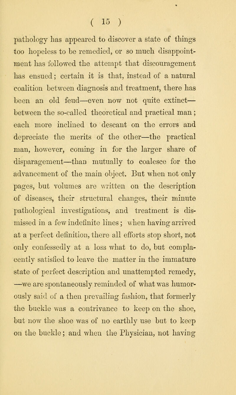 pathology has appeared to discover a state of things too hopeless to be remedied, or so much disappoint- ment has followed the attempt that discouragement has ensued; certain it is that, instead of a natural coalition between diagnosis and treatment, there has been an old feud—even now not quite extinct— between the so-called theoretical and practical man ; each more inclined to descant on the errors and depreciate the merits of the other—the practical man, however, coming in for the larger share of disparagement—than mutually to coalesce for the advancement of the main object. But when not only pages, but volumes are written on the description of diseases, their structural changes, their minute pathological investigations, and treatment is dis- missed in a few indefinite lines; when having arrived at a perfect definition, there all efforts stop short, not only confessedly at a loss what to do, but compla- cently satisfied to leave the matter in the immature state of perfect description and unattempted remedy, —we are spontaneously reminded of what was humor- ously said of a then prevailing fashion, that formerly the buckle was a contrivance to keep on the shoe, but now the shoe was of no earthly use but to keep on the buckle; and when the Physician, not having