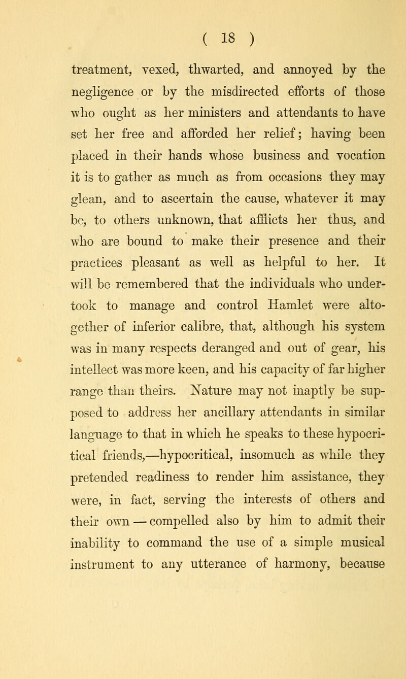 ( 13 ) treatment, vexed, thwarted, and annoyed by the negligence or by the misdirected efforts of those who ought as her ministers and attendants to have set her free and afforded her relief; having been placed in their hands whose business and vocation it is to gather as much as from occasions they may glean, and to ascertain the cause, whatever it may be, to others unknown, that afflicts her thus, and who are bound to make their presence and their practices pleasant as well as helpful to her. It will be remembered that the individuals who under- took to manage and control Hamlet were alto- gether of inferior calibre, that, although his system was in many respects deranged and out of gear, his intellect was more keen, and his capacity of far higher range than theirs. Nature may not inaptly be sup- posed to address her ancillary attendants in similar language to that in which he speaks to these hypocri- tical friends,—hypocritical, insomuch as while they pretended readiness to render him assistance, they were, in fact, serving the interests of others and their own — compelled also by him to admit their inability to command the use of a simple musical instrument to any utterance of harmony, because