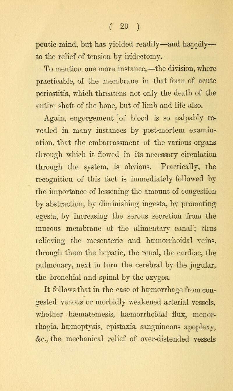 peutic mind, but has yielded readily—and happily— to the relief of tension by iridectomy. To mention one more instance,—the division, where practicable, of the membrane in that form of acute periostitis, which threatens not only the death of the entire shaft of the bone, but of limb and life also. Again, engorgement ?of blood is so palpably re- vealed in many instances by post-mortem examin- ation, that the embarrassment of the various organs through which it flowed in its necessaiy circulation through the system, is obvious. Practically, the recognition of this fact is immediately followed by the importance of lessening the amount of congestion by abstraction, by diminishing ingesta, by promoting egesta, by increasing the serous secretion from the mucous membrane of the alimentary canal'; thus relieving the mesenteric and hsemorrhoidal veins, through them the hepatic, the renal, the cardiac, the pulmonary, next in turn the cerebral by the jugular, the bronchial and spinal by the azygos. It follows that in the case of haemorrhage from con- gested venous or morbidly weakened arterial vessels, whether hsematemesis, hsemorrhoidal flux, monor- rhagia, haemoptysis, epistaxis, sanguineous apoplexy, &c, the mechanical relief of over-distended vessels