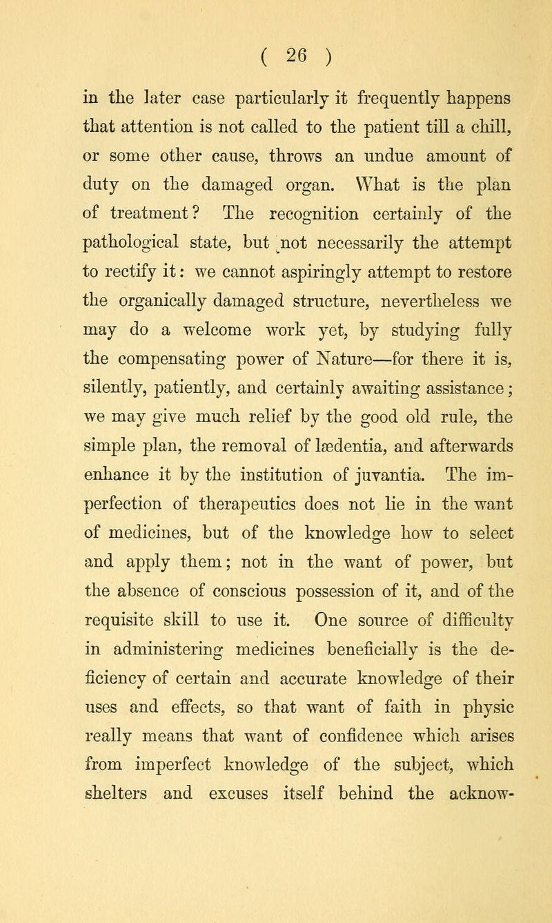 in the ]ater case particularly it frequently happens that attention is not called to the patient till a chill, or some other cause, throws an undue amount of duty on the damaged organ. What is the plan of treatment? The recognition certainly of the pathological state, but not necessarily the attempt to rectify it: we cannot aspiringly attempt to restore the organically damaged structure, nevertheless we may do a welcome work yet, by studying fully the compensating power of Nature—for there it is, silently, patiently, and certainly awaiting assistance; we may give much relief by the good old rule, the simple plan, the removal of Isedentia, and afterwards enhance it by the institution of juvantia. The im- perfection of therapeutics does not lie in the want of medicines, but of the knowledge how to select and apply them; not in the want of power, but the absence of conscious possession of it, and of the requisite skill to use it. One source of difficulty in administering medicines beneficially is the de- ficiency of certain and accurate knowledge of their uses and effects, so that want of faith in physic really means that want of confidence which arises from imperfect knowledge of the subject, which shelters and excuses itself behind the acknow-
