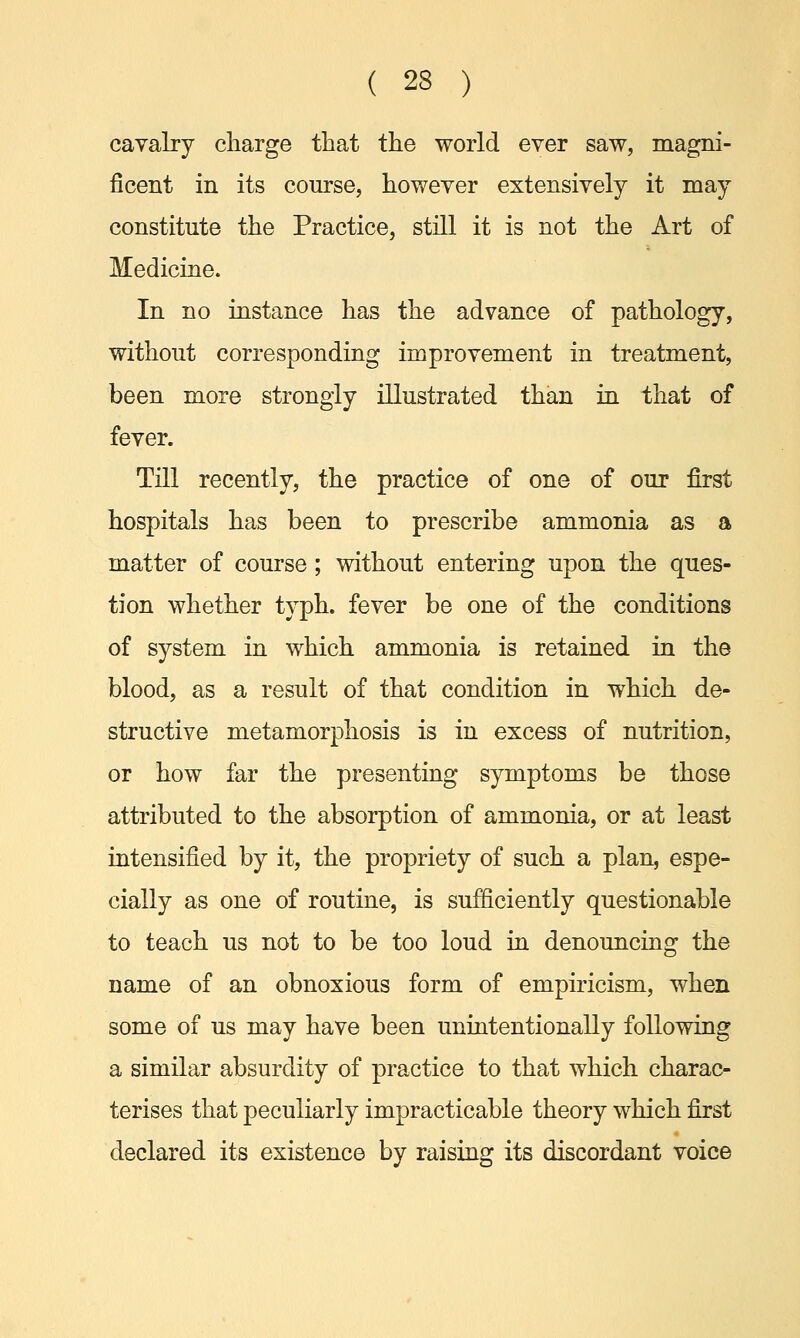 cavalry charge that the world ever saw, magni- ficent in its course, however extensively it may constitute the Practice, still it is not the Art of Medicine. In no instance has the advance of pathology, without corresponding improvement in treatment, been more strongly illustrated than in that of fever. Till recently, the practice of one of our first hospitals has been to prescribe ammonia as a matter of course ; without entering upon the ques- tion whether typh. fever be one of the conditions of system in which ammonia is retained in the blood, as a result of that condition in which de- structive metamorphosis is in excess of nutrition, or how far the presenting symptoms be those attributed to the absorption of ammonia, or at least intensified by it, the propriety of such a plan, espe- cially as one of routine, is sufficiently questionable to teach us not to be too loud in denouncing the name of an obnoxious form of empiricism, when some of us may have been unintentionally following a similar absurdity of practice to that which charac- terises that peculiarly impracticable theory which first declared its existence by raising its discordant voice