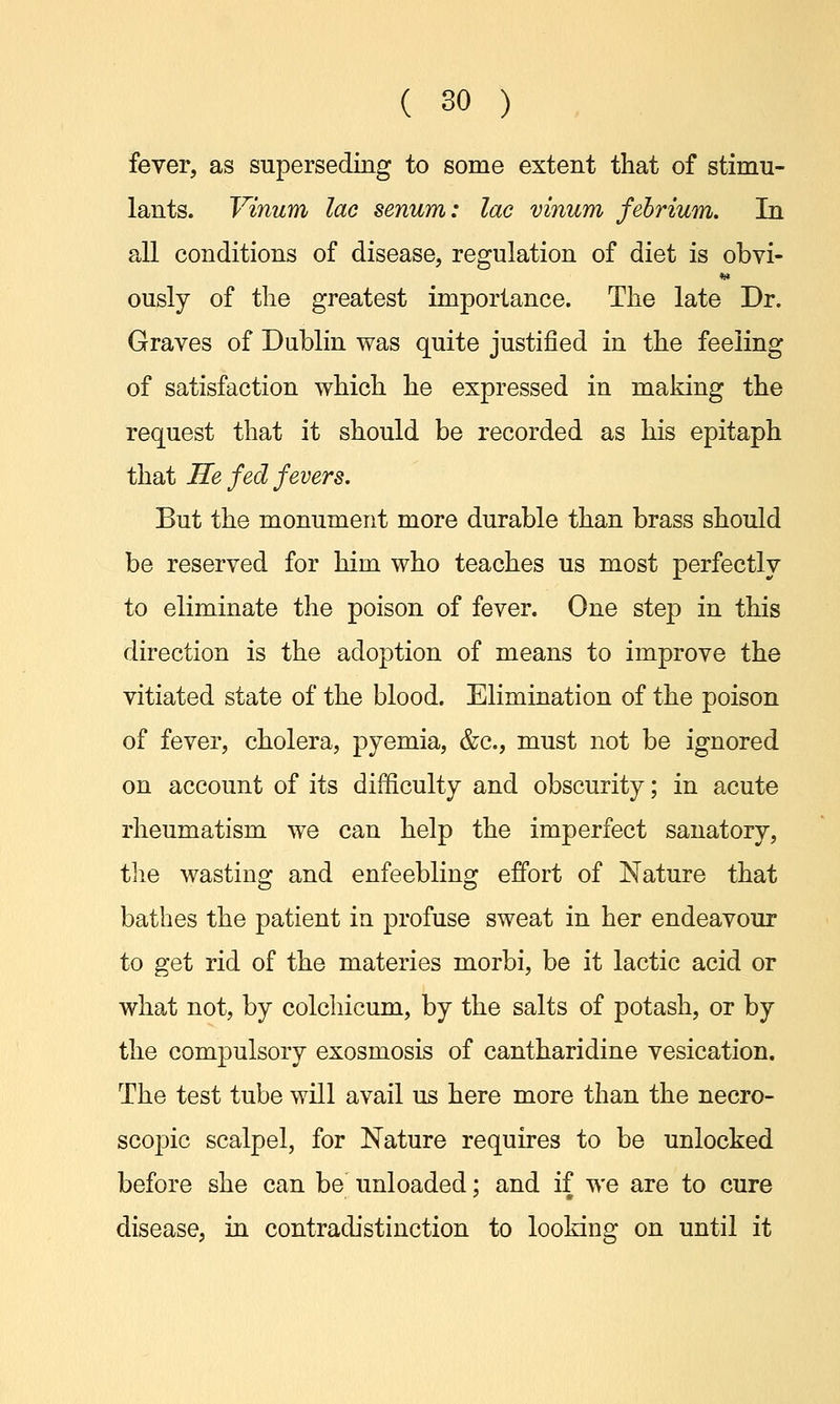 fever, as superseding to some extent that of stimu- lants. Vinum lac senum: lac vinum febrium. In all conditions of disease, regulation of diet is obvi- ously of the greatest importance. The late Dr. Graves of Dublin was quite justified in the feeling of satisfaction which he expressed in making the request that it should be recorded as his epitaph that He fed fevers. But the monument more durable than brass should be reserved for him who teaches us most perfectly to eliminate the poison of fever. One step in this direction is the adoption of means to improve the vitiated state of the blood. Elimination of the poison of fever, cholera, pyemia, &c, must not be ignored on account of its difficulty and obscurity; in acute rheumatism we can help the imperfect sanatory, the wasting and enfeebling effort of Nature that bathes the patient in profuse sweat in her endeavour to get rid of the materies morbi, be it lactic acid or what not, by colchicum, by the salts of potash, or by the compulsory exosmosis of cantharidine vesication. The test tube will avail us here more than the necro- scopic scalpel, for Nature requires to be unlocked before she can be unloaded; and if we are to cure disease, in contradistinction to looking on until it