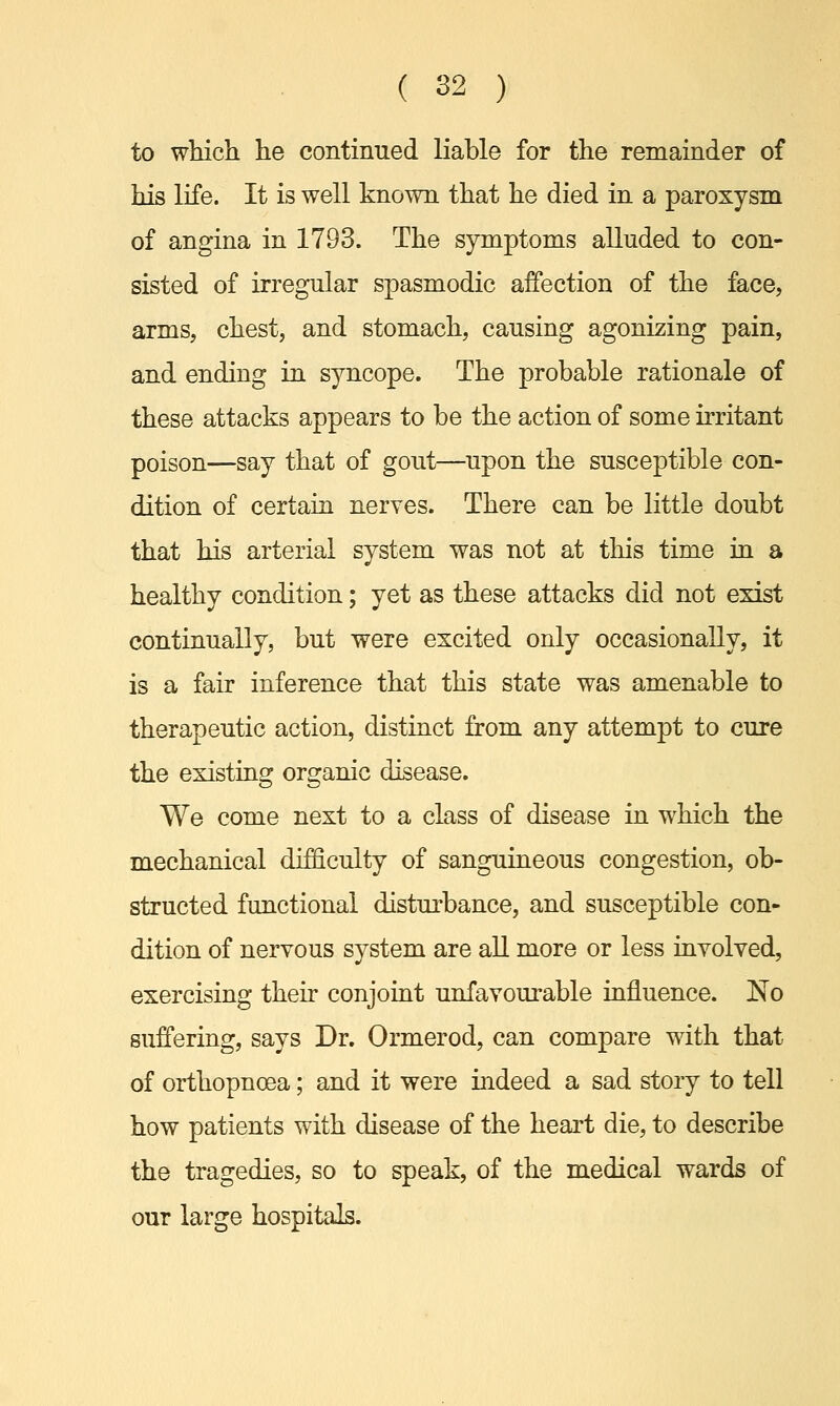 to which he continued liable for the remainder of his life. It is well known that he died in a paroxysm of angina in 1793. The symptoms alluded to con- sisted of irregular spasmodic affection of the face, arms, chest, and stomach, causing agonizing pain, and ending in syncope. The probable rationale of these attacks appears to be the action of some irritant poison—say that of gout—upon the susceptible con- dition of certain nerves. There can be little doubt that his arterial system was not at this time in a healthy condition; yet as these attacks did not exist continually, but were excited only occasionally, it is a fair inference that this state was amenable to therapeutic action, distinct from any attempt to cure the existing organic disease. We come next to a class of disease in which the mechanical difficulty of sanguineous congestion, ob- structed functional disturbance, and susceptible con- dition of nervous system are all more or less involved, exercising their conjoint unfavourable influence. No suffering, says Dr. Ormerod, can compare with that of orthopnoea; and it were indeed a sad story to tell how patients with disease of the heart die, to describe the tragedies, so to speak, of the medical wards of our large hospitals.