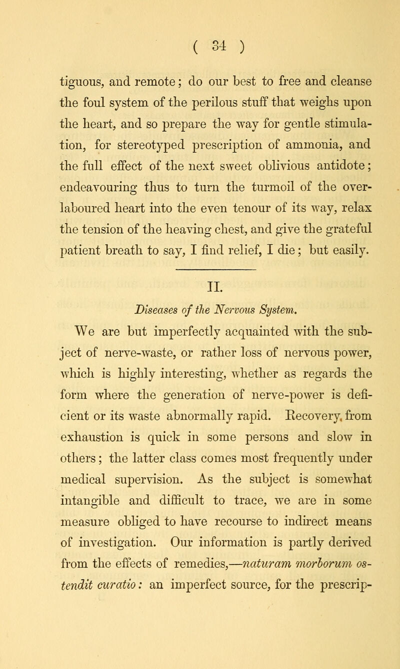 tiguous, and remote; do our best to free and cleanse the foul system of the perilous stuff that weighs upon the heart, and so prepare the way for gentle stimula- tion, for stereotyped prescription of ammonia, and the full effect of the next sweet oblivious antidote; endeavouring thus to turn the turmoil of the over- laboured heart into the even tenour of its way, relax the tension of the heaving chest, and give the grateful patient breath to say, I find relief, I die; but easily. II. Diseases of the Nervous System. We are but imperfectly acquainted with the sub- ject of nerve-waste, or rather loss of nervous power, which is highly interesting, whether as regards the form where the generation of nerve-power is defi- cient or its waste abnormally rapid. Recovery, from exhaustion is quick in some persons and slow in others; the latter class comes most frequently under medical supervision. As the subject is somewhat intangible and difficult to trace, we are in some measure obliged to have recourse to indirect means of investigation. Our information is partly derived from the effects of remedies,—naturam morborum os- tendit curatio: an imperfect source, for the prescrip-