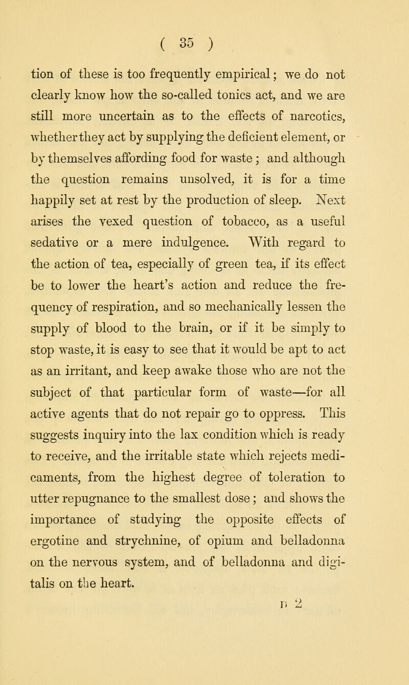 tion of these is too frequently empirical; we do not clearly know how the so-called tonics act, and we are still more uncertain as to the effects of narcotics, whether they act by supplying the deficient element, or by themselves affording food for waste ; and although the question remains unsolved, it is for a time happily set at rest by the production of sleep. Next arises the vexed question of tobacco, as a useful sedative or a mere indulgence. With regard to the action of tea, especially of green tea, if its effect be to lower the heart's action and reduce the fre- quency of respiration, and so mechanically lessen the supply of blood to the brain, or if it be simply to stop waste, it is easy to see that it would be apt to act as an irritant, and keep awake those who are not the subject of that particular form of waste—for all active agents that do not repair go to oppress. This suggests inquiry into the lax condition which is ready to receive, and the irritable state which rejects medi- caments, from the highest degree of toleration to utter repugnance to the smallest dose; and shows the importance of studying the opposite effects of ergotine and strychnine, of opium and belladonna on the nervous system, and of belladonna and digi- talis on the heart. d 2