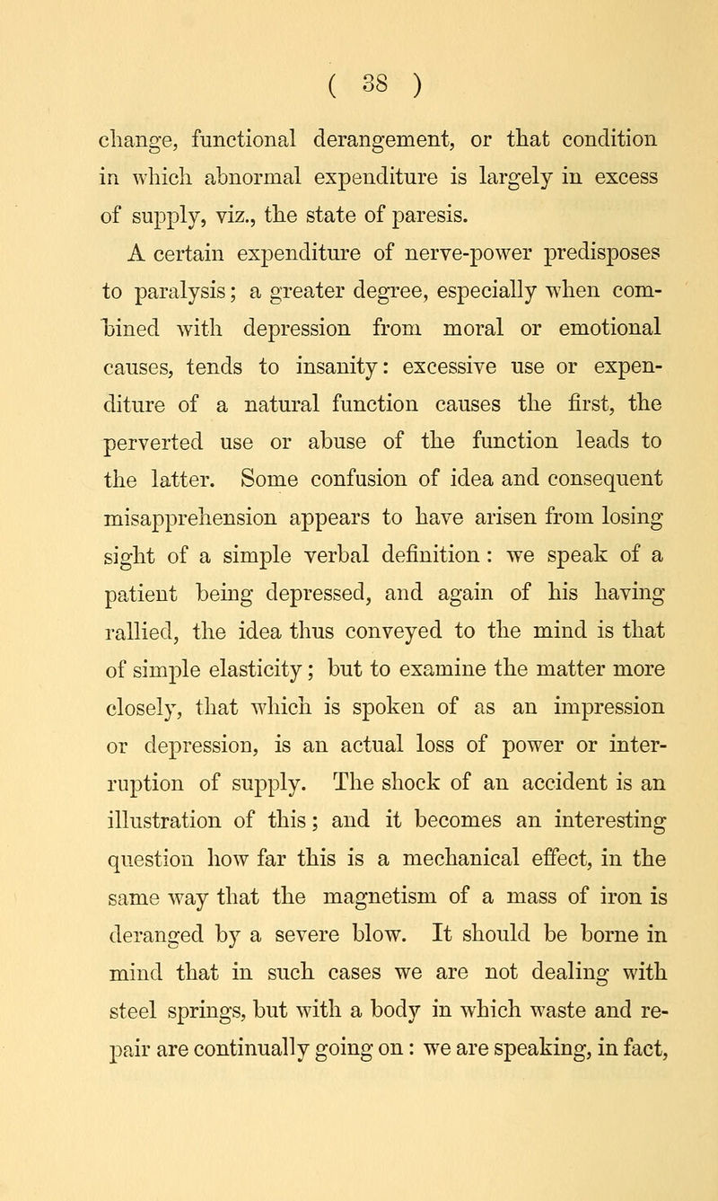 change, functional derangement, or that condition in which abnormal expenditure is largely in excess of supply, viz., the state of paresis. A certain expenditure of nerve-power predisposes to paralysis; a greater degree, especially when com- bined with depression from moral or emotional causes, tends to insanity: excessive use or expen- diture of a natural function causes the first, the perverted use or abuse of the function leads to the latter. Some confusion of idea and consequent misapprehension appears to have arisen from losing- sight of a simple verbal definition : we speak of a patient being depressed, and again of his having rallied, the idea thus conveyed to the mind is that of simple elasticity; but to examine the matter more closely, that which is spoken of as an impression or depression, is an actual loss of power or inter- ruption of supply. The shock of an accident is an illustration of this; and it becomes an interesting question how far this is a mechanical effect, in the same way that the magnetism of a mass of iron is deranged by a severe blow. It should be borne in mind that in such cases we are not dealing with steel springs, but with a body in which waste and re- pair are continually going on: we are speaking, in fact,