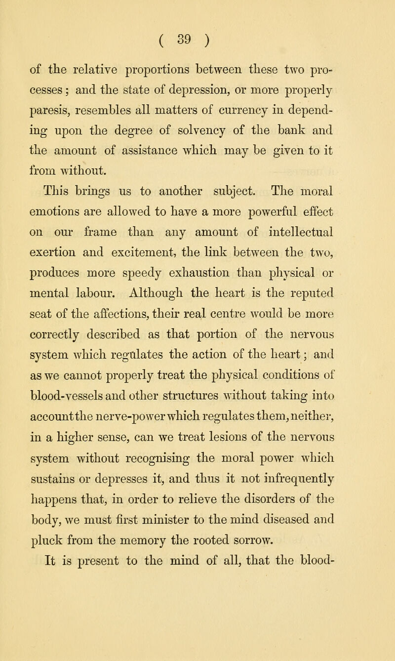 of the relative proportions between these two pro- cesses ; and the state of depression, or more properly paresis, resembles all matters of currency in depend- ing upon the degree of solvency of the bank and the amount of assistance which may be given to it from without. This brings us to another subject. The moral emotions are allowed to have a more powerful effect on our frame than any amount of intellectual exertion and excitement, the link between the two, produces more speedy exhaustion than physical or mental labour. Although the heart is the reputed seat of the affections, their real centre would be more correctly described as that portion of the nervous system which regulates the action of the heart; and as we cannot properly treat the physical conditions of blood-vessels and other structures without taking into account the nerve-power which regulates them, neither, in a higher sense, can we treat lesions of the nervous system without recognising the moral power which sustains or depresses it, and thus it not infrequently happens that, in order to relieve the disorders of the body, we must first minister to the mind diseased and pluck from the memory the rooted sorrow. It is present to the mind of all, that the blood-