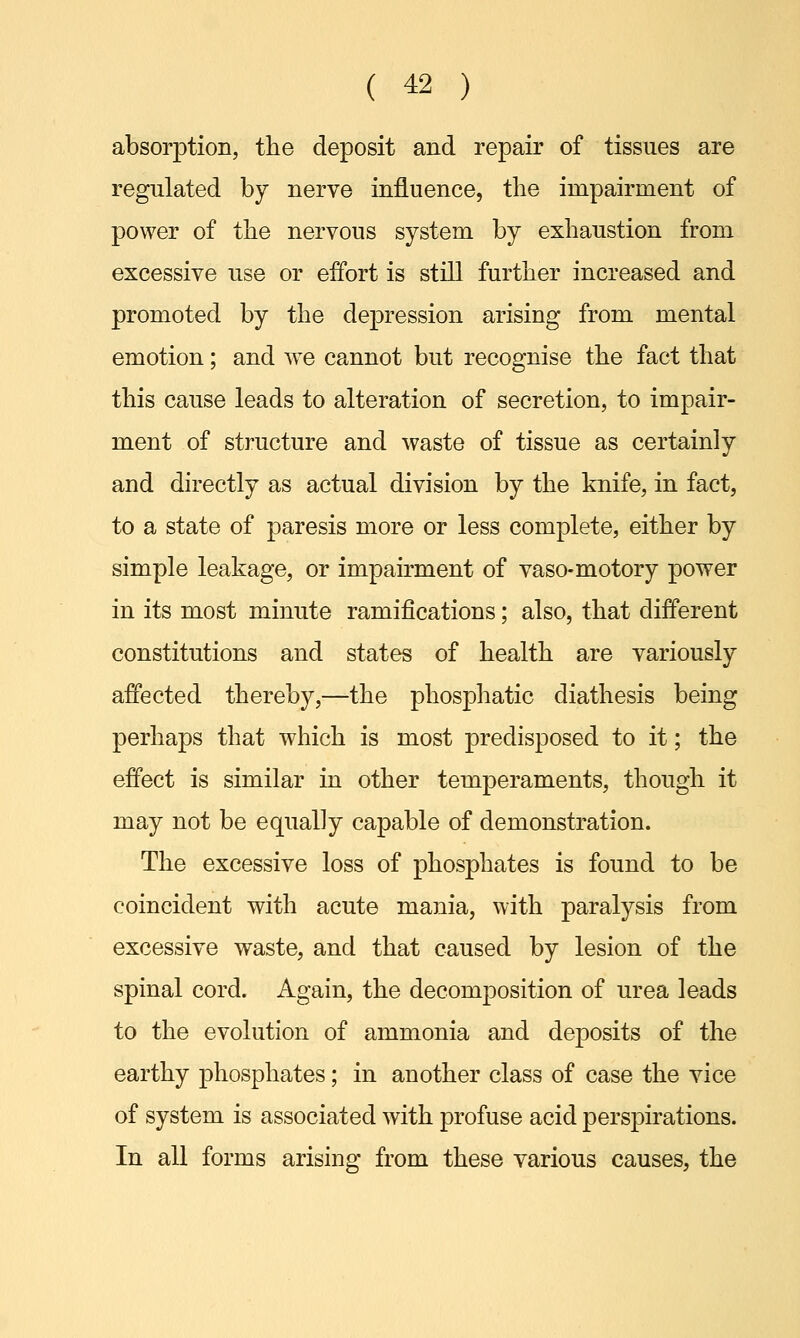 absorption, the deposit and repair of tissues are regulated by nerve influence, the impairment of power of the nervous system by exhaustion from excessive use or effort is still further increased and promoted by the depression arising from mental emotion; and we cannot but recognise the fact that this cause leads to alteration of secretion, to impair- ment of structure and waste of tissue as certainly and directly as actual division by the knife, in fact, to a state of paresis more or less complete, either by simple leakage, or impairment of vaso-motory power in its most minute ramifications; also, that different constitutions and states of health are variously affected thereby,—the phosphatic diathesis being perhaps that which is most predisposed to it; the effect is similar in other temperaments, though it may not be equally capable of demonstration. The excessive loss of phosphates is found to be coincident with acute mania, with paralysis from excessive waste, and that caused by lesion of the spinal cord. Again, the decomposition of urea leads to the evolution of ammonia and deposits of the earthy phosphates; in another class of case the vice of system is associated with profuse acid perspirations. In all forms arising from these various causes, the