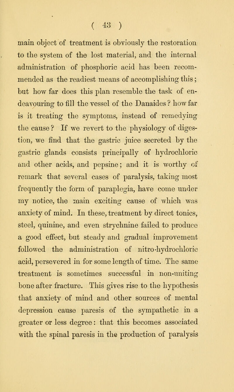 main object of treatment is obviously the restoration to the system of the lost material, and the internal administration of phosphoric acid has been recom- mended as the readiest means of accomplishing this; but how far does this plan resemble the task of en- deavouring to fill the vessel of the Danaides ? how far is it treating the symptoms, instead of remedying the cause ? If we revert to the physiology of diges- tion, we find that the gastric juice secreted by the gastric glands consists principally of hydrochloric and other acids, and pepsine; and it is worthy of remark that several cases of paralysis, taking most frequently the form of paraplegia, have come under my notice, the main exciting cause of which was anxiety of mind. In these, treatment by direct tonics, steel, quinine, and even strychnine failed to produce a good effect, but steady and gradual improvement followed the administration of nitro -hydrochloric acid, persevered in for some length of time. The same treatment is sometimes successful in non-uniting bone after fracture. This gives rise to the hypothesis that anxiety of mind and other sources of mental depression cause paresis of the sympathetic in a greater or less degree: that this becomes associated with the spinal paresis in the production of paralysis