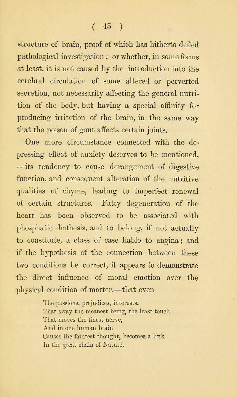 structure of brain, proof of which has hitherto defied pathological investigation; or whether, in some forms at least, it is not caused by the introduction into the cerebral circulation of some altered or perverted secretion, not necessarily affecting the general nutri- tion of the body, but having a special affinity for producing irritation of the brain, in the same way that the poison of gout affects certain joints. One more circumstance connected with the de- pressing effect of anxiety deserves to be mentioned, —its tendency to cause derangement of digestive function, and consequent alteration of the nutritive qualities of chyme, leading to imperfect renewal of certain structures. Fatty degeneration of the heart has been observed to be associated with phosphatic diathesis, and to belong, if not actually to constitute, a class of case liable to angina; and if the hypothesis of the connection between these two conditions be correct, it appears to demonstrate the direct influence of moral emotion over the physical condition of matter,—that even The passions, prejudices, interests, That sway the meanest being, the least touch That moves the finest nerve, And in one human brain Causes the faintest thought, becomes a link In the great chain of Nature.