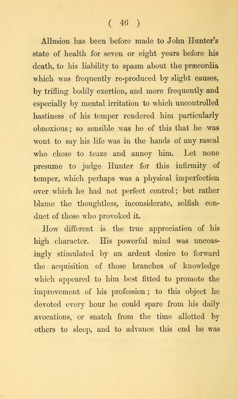 Allusion has been before made to John Hunter's state of health for seven or eight years before his death, to his liability to spasm about the prsecordia which was frequently re-produced by slight causes, by trifling bodily exertion, and more frequently and especially by mental irritation to which uncontrolled hastiness of his temper rendered him particularly obnoxious; so sensible was he of this that he was wTont to say his life was in the hands of any rascal who chose to teaze and annoy him. Let none presume to judge Hunter for this infirmity of temper, which perhaps was a physical imperfection over which he had not perfect control; but rather blame the thoughtless, inconsiderate, selfish con- duct of those who provoked it. How different is the true appreciation of his high character. His powerful mind was unceas- ingly stimulated by an ardent desire to forward the acquisition of those branches of knowledge which appeared to him best fitted to promote the improvement of his profession; to this object he devoted every hour he could spare from his daily avocations, or snatch from the time allotted by others to sleep, and to advance this end he was