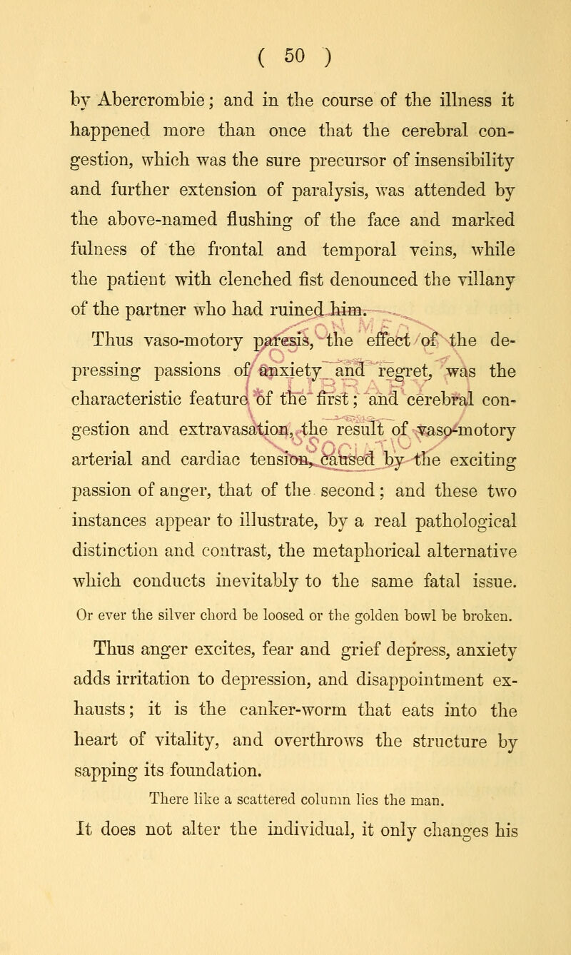 by Abercrombie; and in the course of the illness it happened more than once that the cerebral con- gestion, which was the sure precursor of insensibility and further extension of paralysis, was attended by the above-named flushing of the face and marked fulness of the frontal and temporal veins, while the patient with clenched fist denounced the villany of the partner who had ruined him. Thus vaso-motory paresis, the effect of the de- pressing passions of anxiety and regret, was the characteristic feature of the first; and cerebral con- gestion and extravasation, the result of vaso-motory arterial and cardiac tension, caused by the exciting passion of anger, that of the second; and these two instances appear to illustrate, by a real pathological distinction and contrast, the metaphorical alternative which conducts inevitably to the same fatal issue. Or ever the silver chord be loosed or the golden howl he broken. Thus anger excites, fear and grief depress, anxiety adds irritation to depression, and disappointment ex- hausts; it is the canker-worm that eats into the heart of vitality, and overthrows the structure by sapping its foundation. There like a scattered column lies the man. It does not alter the individual, it only changes his