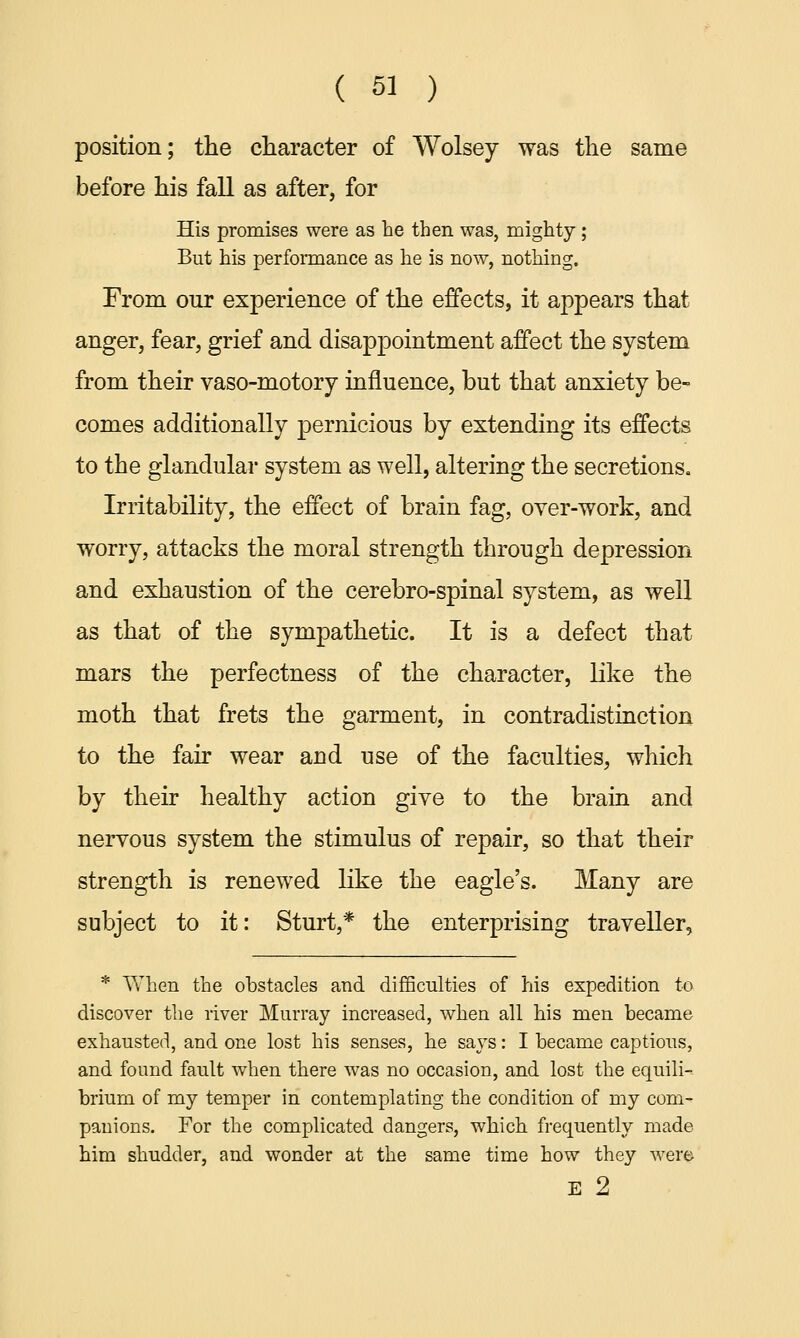 position; the character of Wolsey was the same before his fall as after, for His promises were as he then was, mighty ; But his performance as he is now, nothing. From our experience of the effects, it appears that anger, fear, grief and disappointment affect the system from their vaso-motory influence, but that anxiety be- comes additionally pernicious by extending its effects to the glandular system as well, altering the secretions. Irritability, the effect of brain fag, over-work, and worry, attacks the moral strength through depression and exhaustion of the cerebro-spinal system, as well as that of the sympathetic. It is a defect that mars the perfectness of the character, like the moth that frets the garment, in contradistinction to the fair wear and use of the faculties, which by their healthy action give to the brain and nervous system the stimulus of repair, so that their strength is renewed like the eagle's. Many are subject to it: Sturt,* the enterprising traveller, * When the obstacles and difficulties of his expedition to discover the river Murray increased, when all his men became exhausted, and one lost his senses, he says: I became captious, and found fault when there was no occasion, and lost the equili- brium of my temper in contemplating the condition of my com- panions. For the complicated dangers, which frequently made him shudder, and wonder at the same time how they were E 2