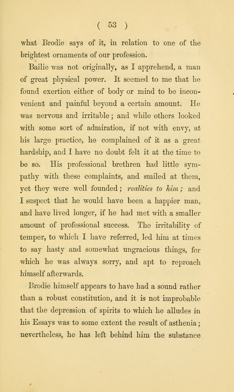 what Brodie says of it, in relation to one of the brightest ornaments of our profession. Bailie was not originally, as I apprehend, a man of great physical power. It seemed to me that he found exertion either of body or mind to be incon- venient and painful beyond a certain amount. He was nervous and irritable; and while others looked with some sort of admiration, if not with envy, at his large practice, he complained of it as a great hardship, and I have no doubt felt it at the time to be so. His professional brethren had little sym- pathy with these complaints, and smiled at them, yet they were well founded; realities to Mm; and I suspect that he would have been a happier man, and have lived longer, if he had met with a smaller amount of professional success. The irritability of temper, to which I have referred, led him at times to say hasty and somewhat ungracious things, for which he was always sorry, and apt to reproach himself afterwards. Brodie himself appears to have had a sound rather than a robust constitution, and it is not improbable that the depression of spirits to which he alludes in his Essays was to some extent the result of asthenia; nevertheless, he has left behind him the substance