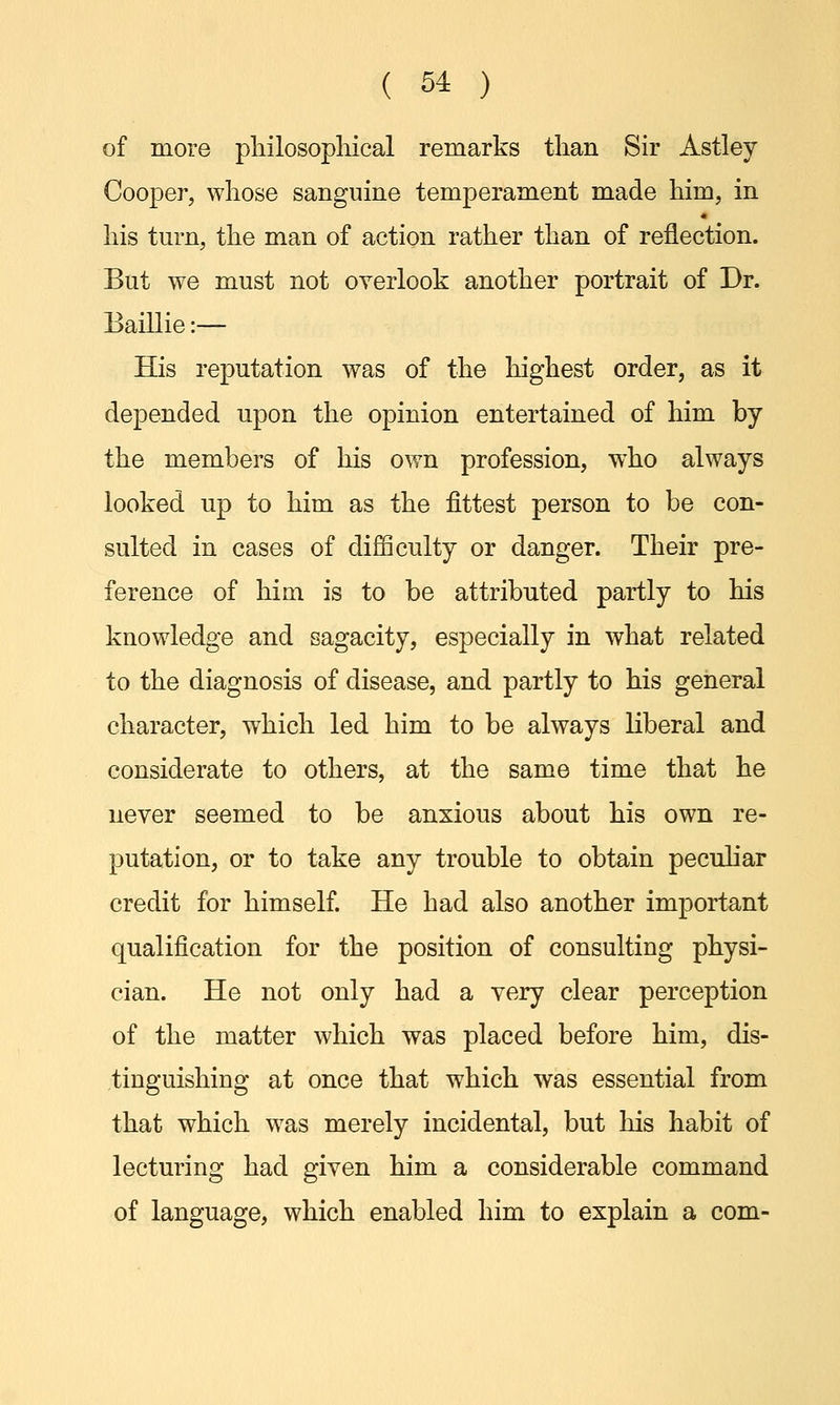 of more philosophical remarks than Sir Astley Cooper, whose sanguine temperament made him, in his turn, the man of action rather than of reflection. But we must not overlook another portrait of Dr. Baillie:— His reputation was of the highest order, as it depended upon the opinion entertained of him by the members of his own profession, who always looked up to him as the fittest person to be con- sulted in cases of difficulty or danger. Their pre- ference of him is to be attributed partly to his knowledge and sagacity, especially in what related to the diagnosis of disease, and partly to his general character, which led him to be always liberal and considerate to others, at the same time that he never seemed to be anxious about his own re- putation, or to take any trouble to obtain peculiar credit for himself. He had also another important qualification for the position of consulting physi- cian. He not only had a very clear perception of the matter which was placed before him, dis- tinguishing at once that which was essential from that which was merely incidental, but his habit of lecturing had given him a considerable command of language, which enabled him to explain a com-