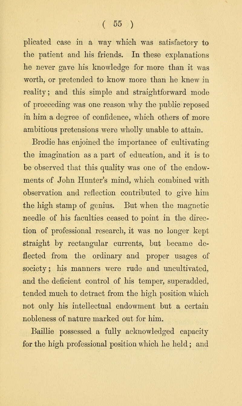 plicated case in a way which, was satisfactory to the patient and his friends. In these explanations he never gave his knowledge for more than it was worth, or pretended to know more than he knew in reality; and this simple and straightforward mode of proceeding was one reason why the public reposed in him a degree of confidence, which others of more ambitious pretensions were wholly unable to attain. Brodie has enjoined the importance of cultivating the imagination as a part of education, and it is to be observed that this quality was one of the endow- ments of John Hunter's mind, which combined with observation and reflection contributed to give him the high stamp of genius. But when the magnetic needle of his faculties ceased to point in the direc- tion of professional research, it was no longer kept straight by rectangular currents, but became de- flected from the ordinary and proper usages of society; his manners were rude and uncultivated, and the deficient control of his temper, superadded, tended much to detract from the high position which not only his intellectual endowment but a certain nobleness of nature marked out for him. Baillie possessed a fully acknowledged capacity for the high professional position which he held; and