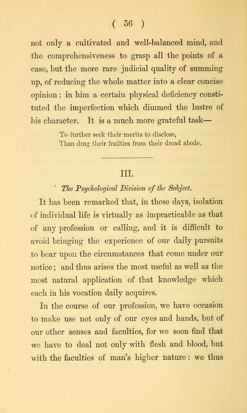 not only a cultivated and well-balanced mind, and the comprehensiveness to grasp all the points of a case, but the more rare judicial quality of summing up, of reducing the whole matter into a clear concise opinion: in him a certain physical deficiency consti- tuted the imperfection which dimmed the lustre of his character. It is a much more grateful task— To further seek their merits to disclose, Than drag; their frailties from their dread abode. III. The Psychological Division of the Subject. It has been remarked that, in these days, isolation of individual life is virtually as impracticable as that of any profession or calling, and it is difficult to avoid bringing the experience of our daily pursuits to bear upon the circumstances that come under our notice; and thus arises the most useful as well as the most natural application of that knowledge which each in his vocation daily acquires. In the course of our profession, we have occasion to make use not only of our eyes and hands, but of our other senses and faculties, for we soon find that we have to deal not only with flesh and blood, but with the faculties of man's higher nature: we thus