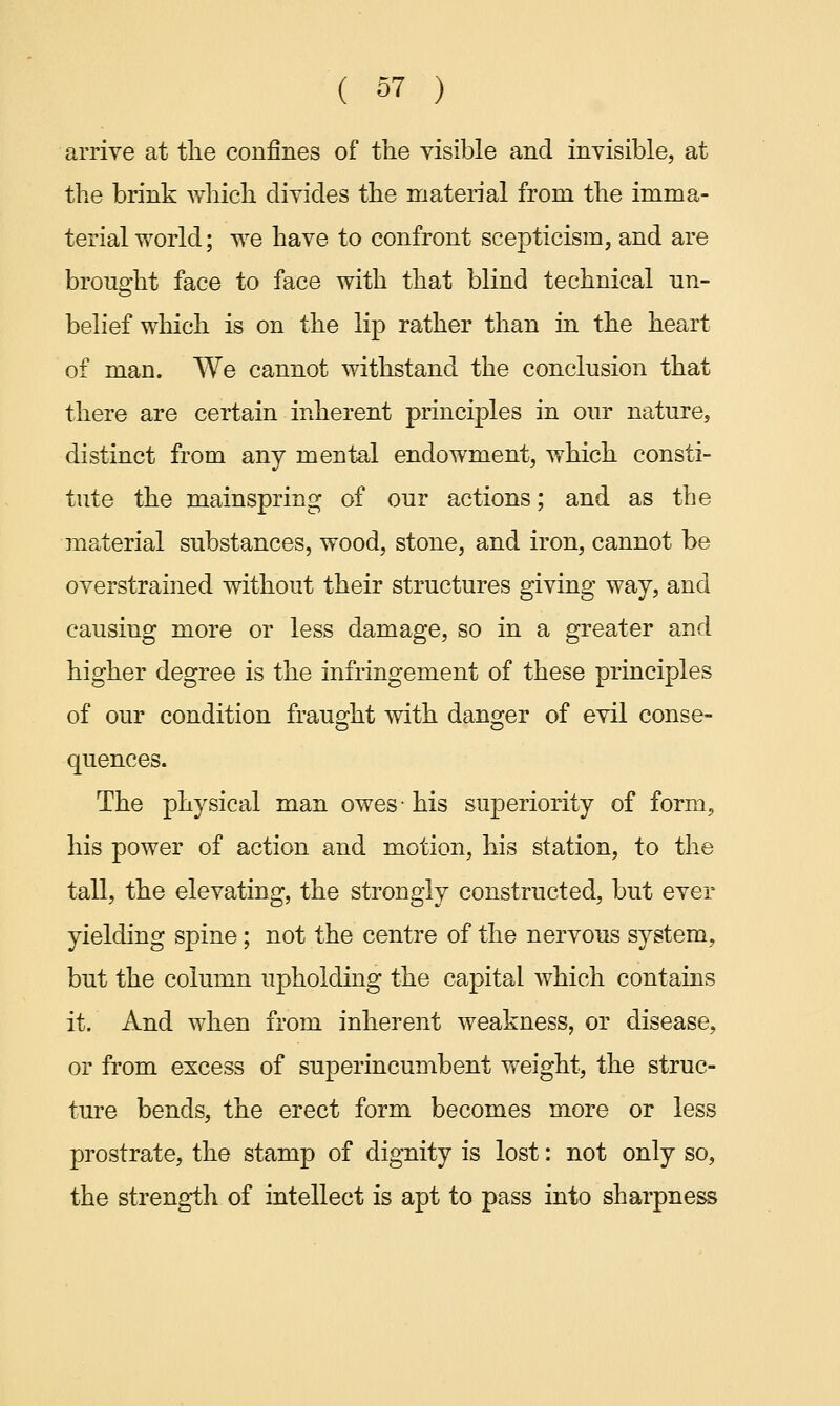 arrive at the confines of the visible and invisible, at the brink which divides the material from the imma- terial world; we have to confront scepticism, and are brought face to face with that blind technical un- belief which is on the lip rather than in the heart of man. We cannot withstand the conclusion that there are certain inherent principles in our nature, distinct from any mental endowment, which consti- tute the mainspring of our actions; and as the material substances, wood, stone, and iron, cannot be overstrained without their structures giving way, and causing more or less damage, so in a greater and higher degree is the infringement of these principles of our condition fraught with danger of evil conse- quences. The physical man owes- his superiority of form, his power of action and motion, his station, to the tall, the elevating, the strongly constructed, but ever yielding spine; not the centre of the nervous system, but the column upholding the capital which contains it. And when from inherent weakness, or disease, or from excess of superincumbent weight, the struc- ture bends, the erect form becomes more or less prostrate, the stamp of dignity is lost: not only so, the strength of intellect is apt to pass into sharpness