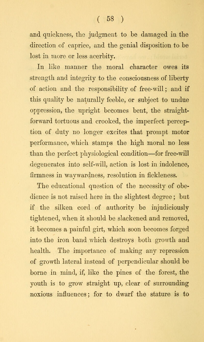 and quickness, the judgment to be damaged in the direction of caprice, and the genial disposition to be lost in more or less acerbity. In like manner the moral character owes its strength and integrity to the consciousness of liberty of action and the responsibility of free-will; and if this quality be naturally feeble, or subject to undue oppression, the upright becomes bent, the straight- forward tortuous and crooked, the imperfect percep- tion of duty no longer excites that prompt motor performance, which stamps the high moral no less than the perfect physiological condition—for free-will degenerates into self-will, action is lost in indolence, firmness in waywardness, resolution in fickleness. The educational question of the necessity of obe- dience is not raised here in the slightest degree; but if the silken cord of authority be injudiciously tightened, when it should be slackened and removed, it becomes a painful girt, which soon becomes forged into the iron band which destroys both growth and health. The importance of making any repression of growth lateral instead of perpendicular should be borne in mind, if, like the pines of the forest, the youth is to grow straight up, clear of surrounding noxious influences; for to dwarf the stature is to