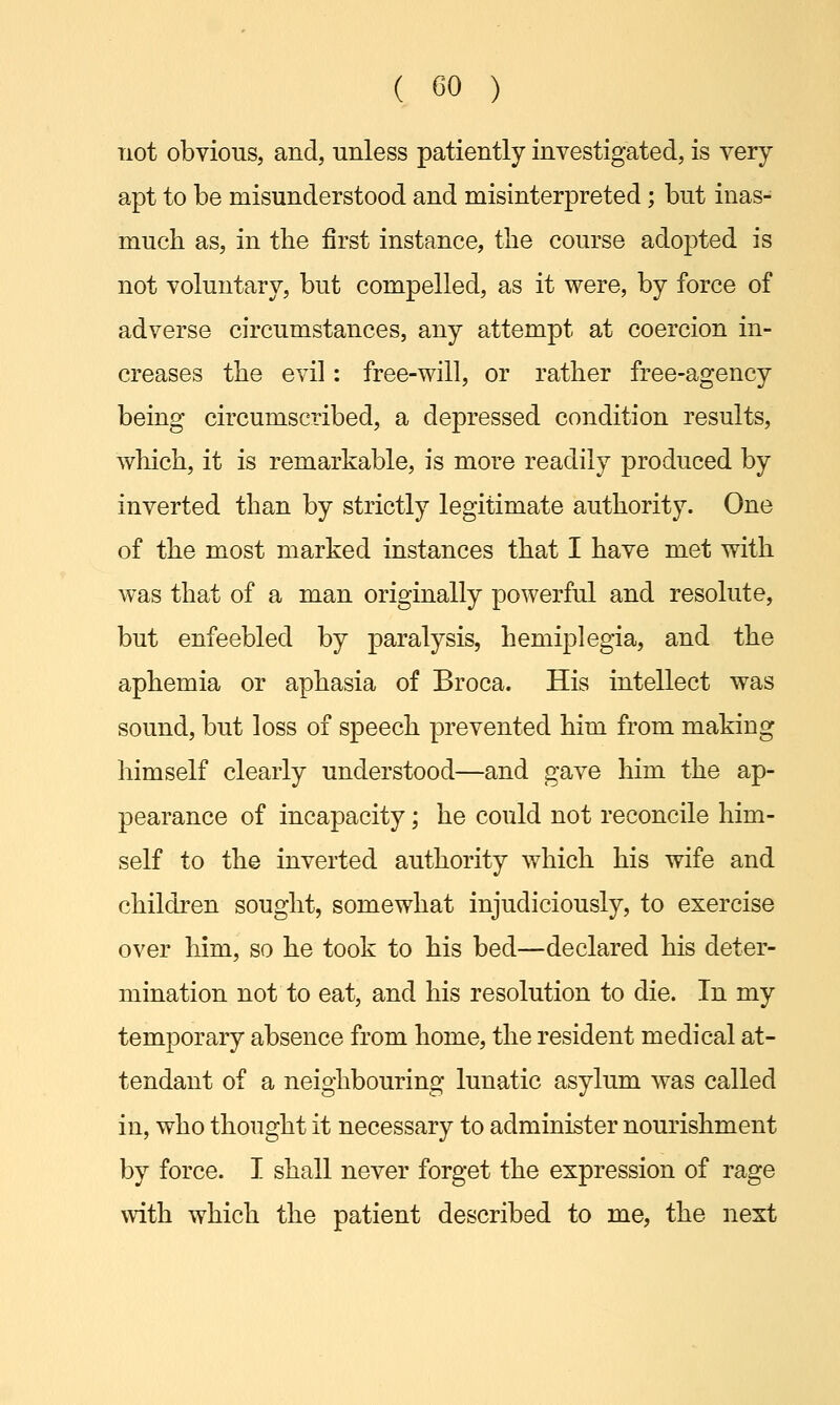 not obvious, and, unless patiently investigated, is very apt to be misunderstood and misinterpreted; but inas- much as, in the first instance, the course adopted is not voluntary, but compelled, as it were, by force of adverse circumstances, any attempt at coercion in- creases the evil: free-will, or rather free-agency being circumscribed, a depressed condition results, which, it is remarkable, is more readily produced by inverted than by strictly legitimate authority. One of the most marked instances that I have met with was that of a man originally powerful and resolute, but enfeebled by paralysis, hemiplegia, and the aphemia or aphasia of Broca. His intellect was sound, but loss of speech prevented him from making himself clearly understood—and gave him the ap- pearance of incapacity; he could not reconcile him- self to the inverted authority which his wife and children sought, somewhat injudiciously, to exercise over him, so he took to his bed—declared his deter- mination not to eat, and his resolution to die. In my temporary absence from home, the resident medical at- tendant of a neighbouring lunatic asylum was called in, who thought it necessary to administer nourishment by force. I shall never forget the expression of rage with which the patient described to me, the next