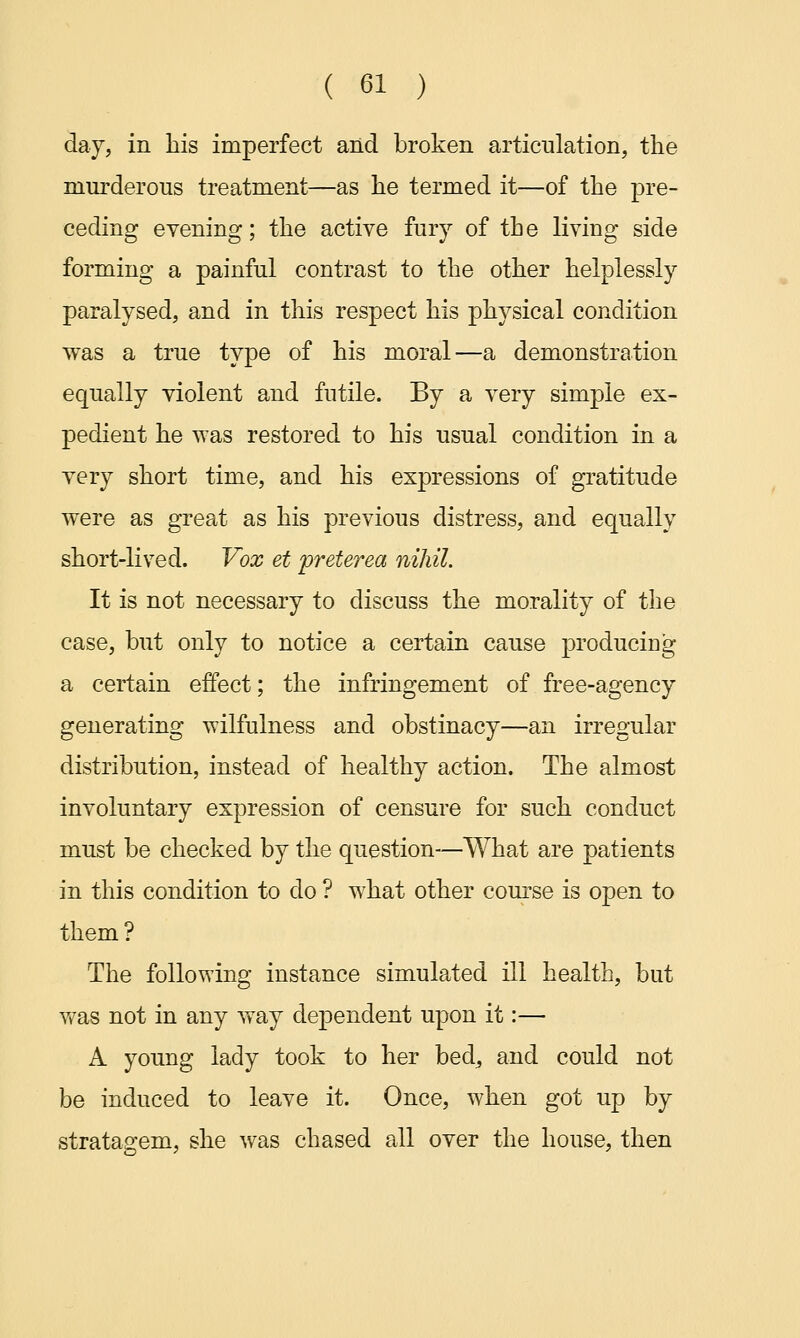 day, in his imperfect and broken articulation, the murderous treatment—as he termed it—of the pre- ceding evening; the active fury of the living side forming a painful contrast to the other helplessly paralysed, and in this respect his physical condition was a true type of his moral—a demonstration equally violent and futile. By a very simple ex- pedient he was restored to his usual condition in a very short time, and his expressions of gratitude were as great as his previous distress, and equally short-lived. Vox et preterea nihil. It is not necessary to discuss the morality of the case, but only to notice a certain cause producing a certain effect; the infringement of free-agency generating wilfulness and obstinacy—an irregular distribution, instead of healthy action. The almost involuntary expression of censure for such conduct must be checked by the question—What are patients in this condition to do ? what other course is open to them? The following instance simulated ill health, but was not in any way dependent upon it:— A young lady took to her bed, and could not be induced to leave it. Once, when got up by stratagem, she was chased all over the house, then